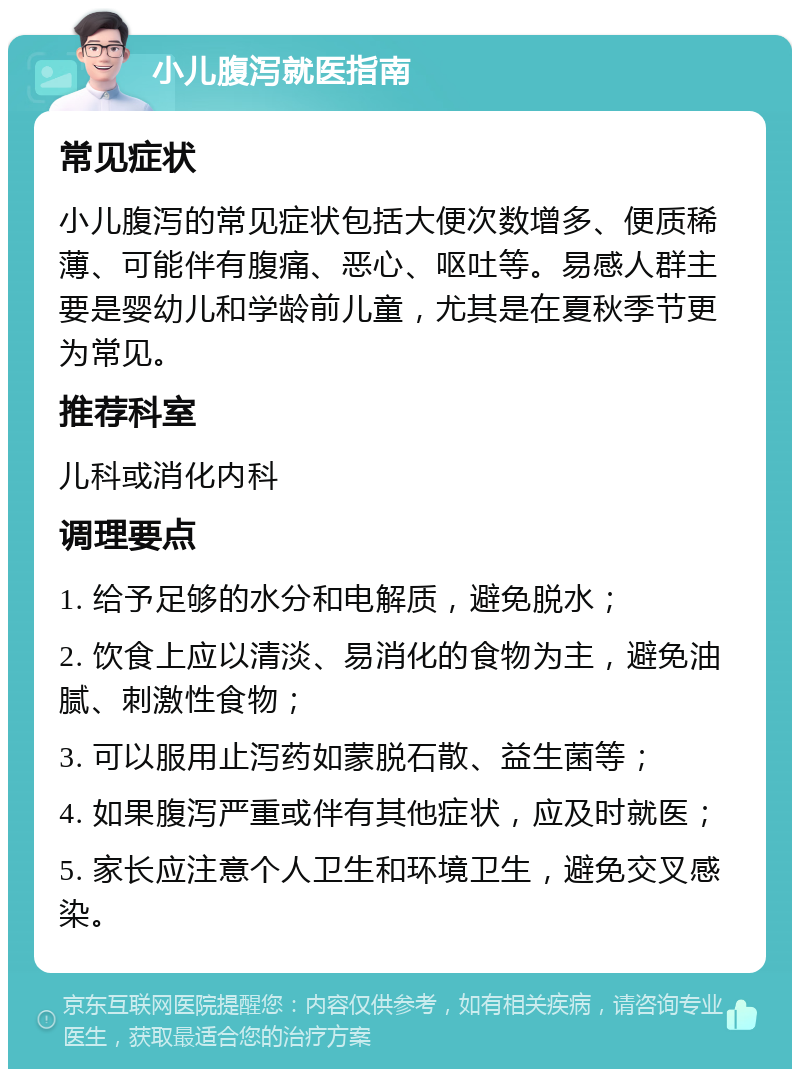 小儿腹泻就医指南 常见症状 小儿腹泻的常见症状包括大便次数增多、便质稀薄、可能伴有腹痛、恶心、呕吐等。易感人群主要是婴幼儿和学龄前儿童，尤其是在夏秋季节更为常见。 推荐科室 儿科或消化内科 调理要点 1. 给予足够的水分和电解质，避免脱水； 2. 饮食上应以清淡、易消化的食物为主，避免油腻、刺激性食物； 3. 可以服用止泻药如蒙脱石散、益生菌等； 4. 如果腹泻严重或伴有其他症状，应及时就医； 5. 家长应注意个人卫生和环境卫生，避免交叉感染。