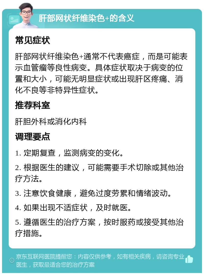 肝部网状纤维染色+的含义 常见症状 肝部网状纤维染色+通常不代表癌症，而是可能表示血管瘤等良性病变。具体症状取决于病变的位置和大小，可能无明显症状或出现肝区疼痛、消化不良等非特异性症状。 推荐科室 肝胆外科或消化内科 调理要点 1. 定期复查，监测病变的变化。 2. 根据医生的建议，可能需要手术切除或其他治疗方法。 3. 注意饮食健康，避免过度劳累和情绪波动。 4. 如果出现不适症状，及时就医。 5. 遵循医生的治疗方案，按时服药或接受其他治疗措施。