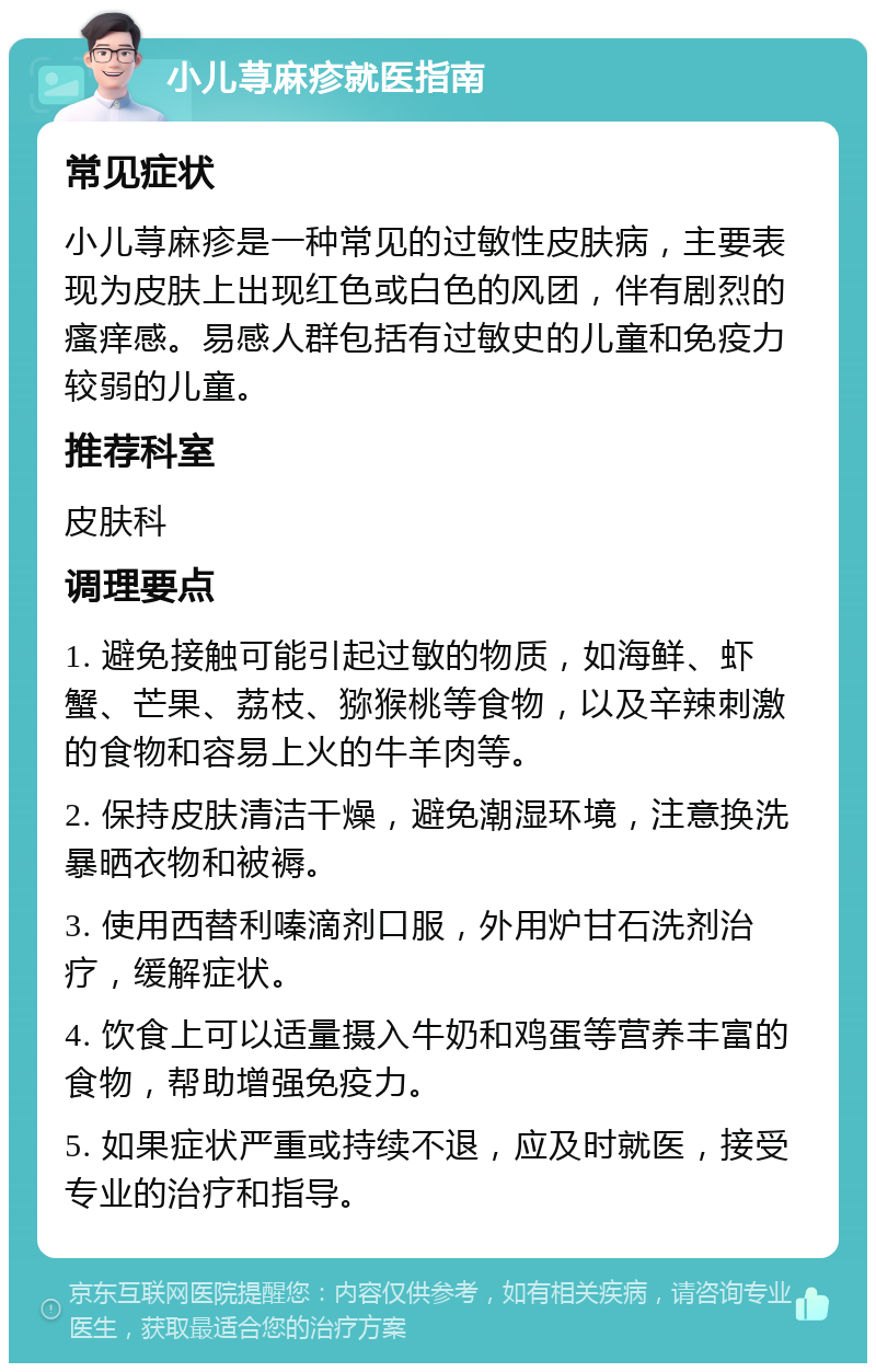 小儿荨麻疹就医指南 常见症状 小儿荨麻疹是一种常见的过敏性皮肤病，主要表现为皮肤上出现红色或白色的风团，伴有剧烈的瘙痒感。易感人群包括有过敏史的儿童和免疫力较弱的儿童。 推荐科室 皮肤科 调理要点 1. 避免接触可能引起过敏的物质，如海鲜、虾蟹、芒果、荔枝、猕猴桃等食物，以及辛辣刺激的食物和容易上火的牛羊肉等。 2. 保持皮肤清洁干燥，避免潮湿环境，注意换洗暴晒衣物和被褥。 3. 使用西替利嗪滴剂口服，外用炉甘石洗剂治疗，缓解症状。 4. 饮食上可以适量摄入牛奶和鸡蛋等营养丰富的食物，帮助增强免疫力。 5. 如果症状严重或持续不退，应及时就医，接受专业的治疗和指导。