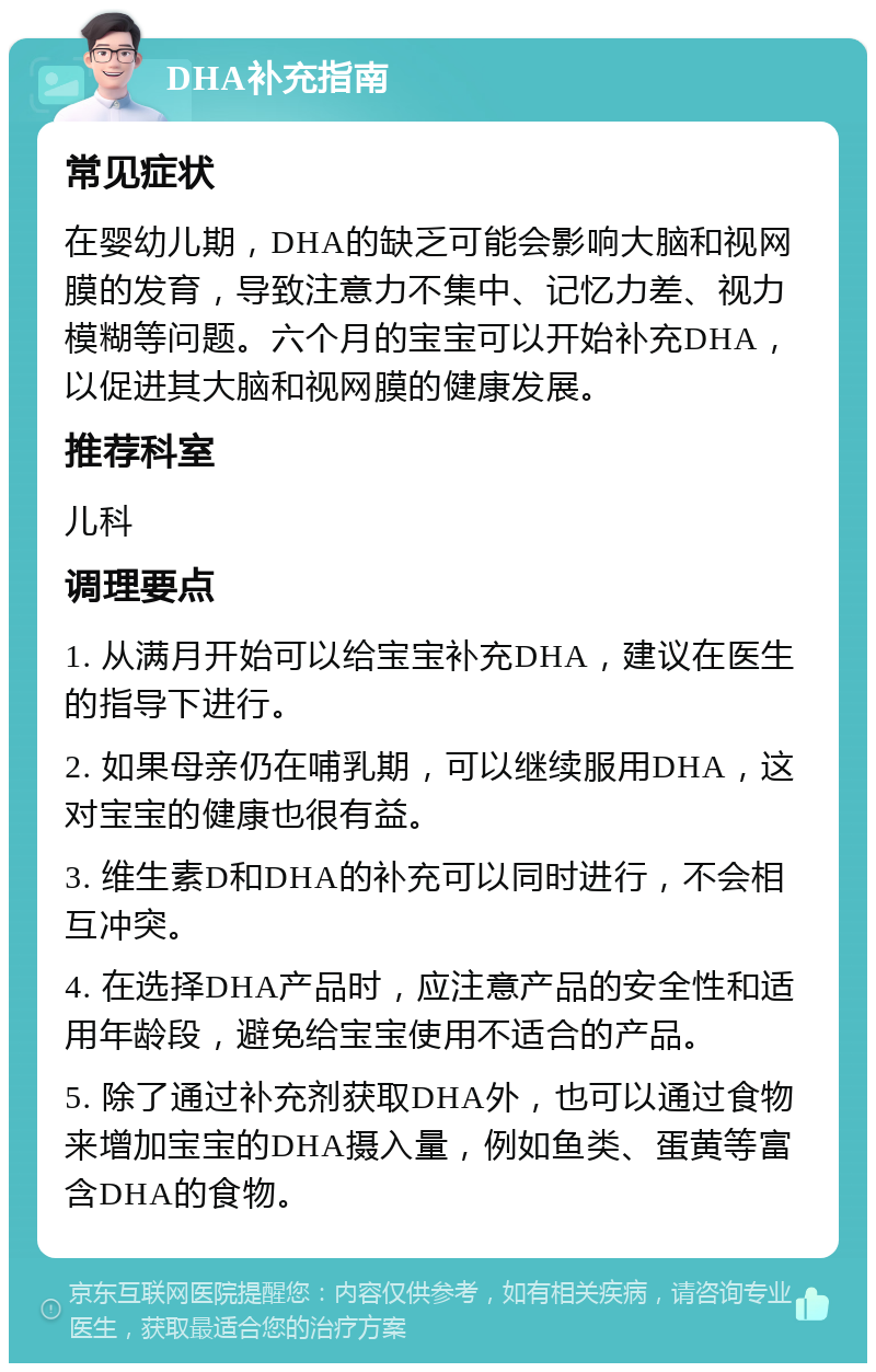 DHA补充指南 常见症状 在婴幼儿期，DHA的缺乏可能会影响大脑和视网膜的发育，导致注意力不集中、记忆力差、视力模糊等问题。六个月的宝宝可以开始补充DHA，以促进其大脑和视网膜的健康发展。 推荐科室 儿科 调理要点 1. 从满月开始可以给宝宝补充DHA，建议在医生的指导下进行。 2. 如果母亲仍在哺乳期，可以继续服用DHA，这对宝宝的健康也很有益。 3. 维生素D和DHA的补充可以同时进行，不会相互冲突。 4. 在选择DHA产品时，应注意产品的安全性和适用年龄段，避免给宝宝使用不适合的产品。 5. 除了通过补充剂获取DHA外，也可以通过食物来增加宝宝的DHA摄入量，例如鱼类、蛋黄等富含DHA的食物。