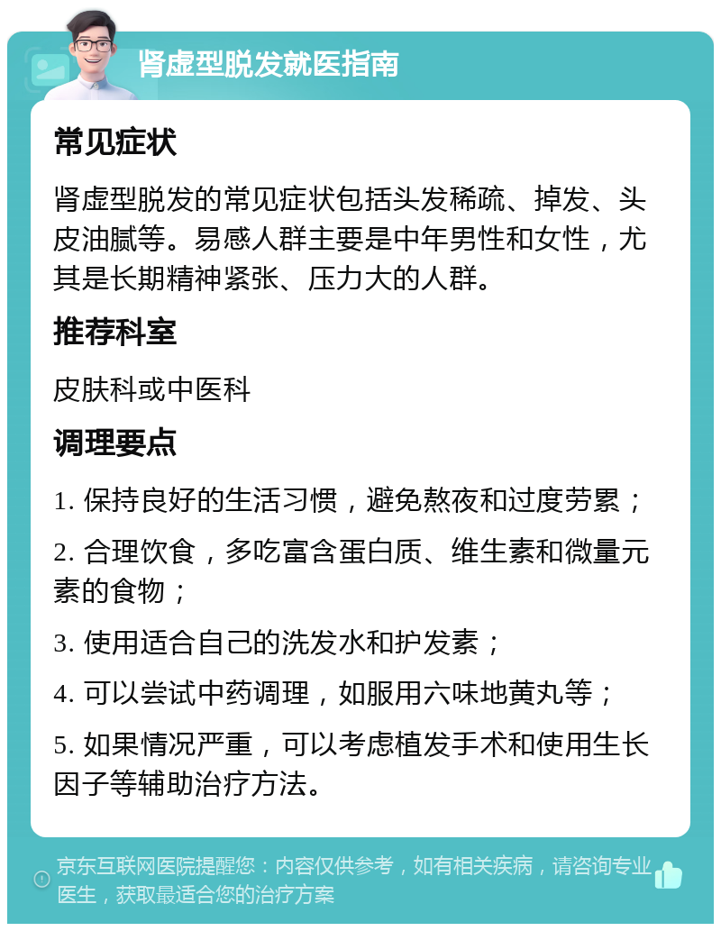 肾虚型脱发就医指南 常见症状 肾虚型脱发的常见症状包括头发稀疏、掉发、头皮油腻等。易感人群主要是中年男性和女性，尤其是长期精神紧张、压力大的人群。 推荐科室 皮肤科或中医科 调理要点 1. 保持良好的生活习惯，避免熬夜和过度劳累； 2. 合理饮食，多吃富含蛋白质、维生素和微量元素的食物； 3. 使用适合自己的洗发水和护发素； 4. 可以尝试中药调理，如服用六味地黄丸等； 5. 如果情况严重，可以考虑植发手术和使用生长因子等辅助治疗方法。