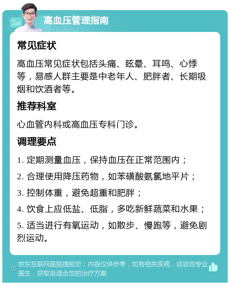 高血压管理指南 常见症状 高血压常见症状包括头痛、眩晕、耳鸣、心悸等，易感人群主要是中老年人、肥胖者、长期吸烟和饮酒者等。 推荐科室 心血管内科或高血压专科门诊。 调理要点 1. 定期测量血压，保持血压在正常范围内； 2. 合理使用降压药物，如苯磺酸氨氯地平片； 3. 控制体重，避免超重和肥胖； 4. 饮食上应低盐、低脂，多吃新鲜蔬菜和水果； 5. 适当进行有氧运动，如散步、慢跑等，避免剧烈运动。