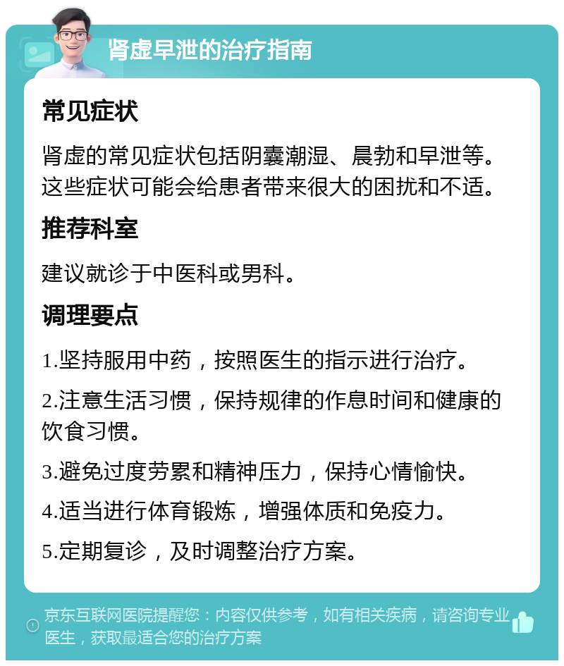 肾虚早泄的治疗指南 常见症状 肾虚的常见症状包括阴囊潮湿、晨勃和早泄等。这些症状可能会给患者带来很大的困扰和不适。 推荐科室 建议就诊于中医科或男科。 调理要点 1.坚持服用中药，按照医生的指示进行治疗。 2.注意生活习惯，保持规律的作息时间和健康的饮食习惯。 3.避免过度劳累和精神压力，保持心情愉快。 4.适当进行体育锻炼，增强体质和免疫力。 5.定期复诊，及时调整治疗方案。