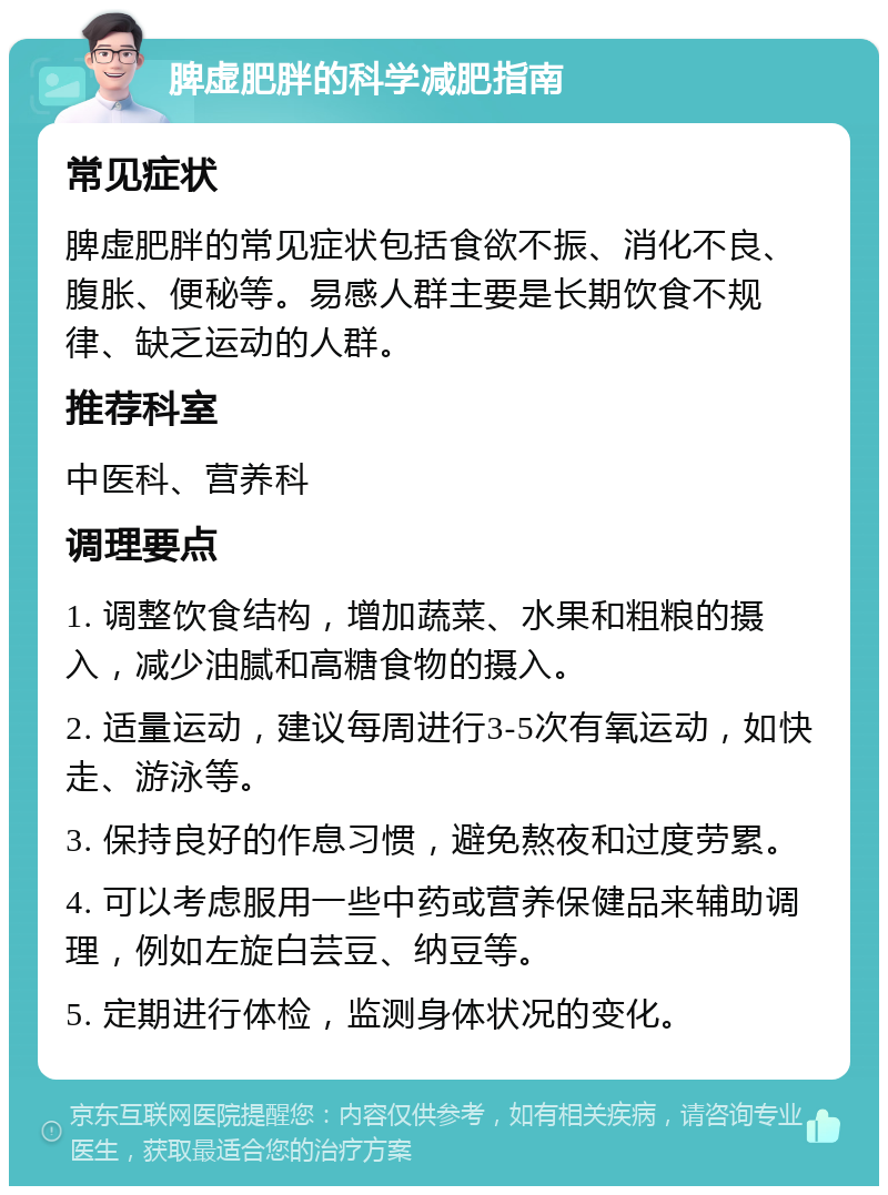 脾虚肥胖的科学减肥指南 常见症状 脾虚肥胖的常见症状包括食欲不振、消化不良、腹胀、便秘等。易感人群主要是长期饮食不规律、缺乏运动的人群。 推荐科室 中医科、营养科 调理要点 1. 调整饮食结构，增加蔬菜、水果和粗粮的摄入，减少油腻和高糖食物的摄入。 2. 适量运动，建议每周进行3-5次有氧运动，如快走、游泳等。 3. 保持良好的作息习惯，避免熬夜和过度劳累。 4. 可以考虑服用一些中药或营养保健品来辅助调理，例如左旋白芸豆、纳豆等。 5. 定期进行体检，监测身体状况的变化。