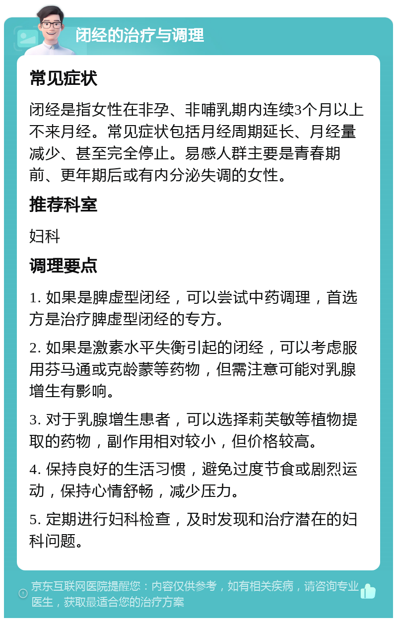 闭经的治疗与调理 常见症状 闭经是指女性在非孕、非哺乳期内连续3个月以上不来月经。常见症状包括月经周期延长、月经量减少、甚至完全停止。易感人群主要是青春期前、更年期后或有内分泌失调的女性。 推荐科室 妇科 调理要点 1. 如果是脾虚型闭经，可以尝试中药调理，首选方是治疗脾虚型闭经的专方。 2. 如果是激素水平失衡引起的闭经，可以考虑服用芬马通或克龄蒙等药物，但需注意可能对乳腺增生有影响。 3. 对于乳腺增生患者，可以选择莉芙敏等植物提取的药物，副作用相对较小，但价格较高。 4. 保持良好的生活习惯，避免过度节食或剧烈运动，保持心情舒畅，减少压力。 5. 定期进行妇科检查，及时发现和治疗潜在的妇科问题。