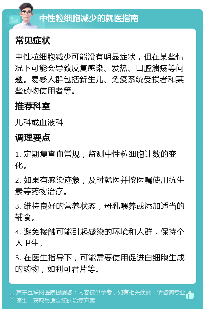 中性粒细胞减少的就医指南 常见症状 中性粒细胞减少可能没有明显症状，但在某些情况下可能会导致反复感染、发热、口腔溃疡等问题。易感人群包括新生儿、免疫系统受损者和某些药物使用者等。 推荐科室 儿科或血液科 调理要点 1. 定期复查血常规，监测中性粒细胞计数的变化。 2. 如果有感染迹象，及时就医并按医嘱使用抗生素等药物治疗。 3. 维持良好的营养状态，母乳喂养或添加适当的辅食。 4. 避免接触可能引起感染的环境和人群，保持个人卫生。 5. 在医生指导下，可能需要使用促进白细胞生成的药物，如利可君片等。