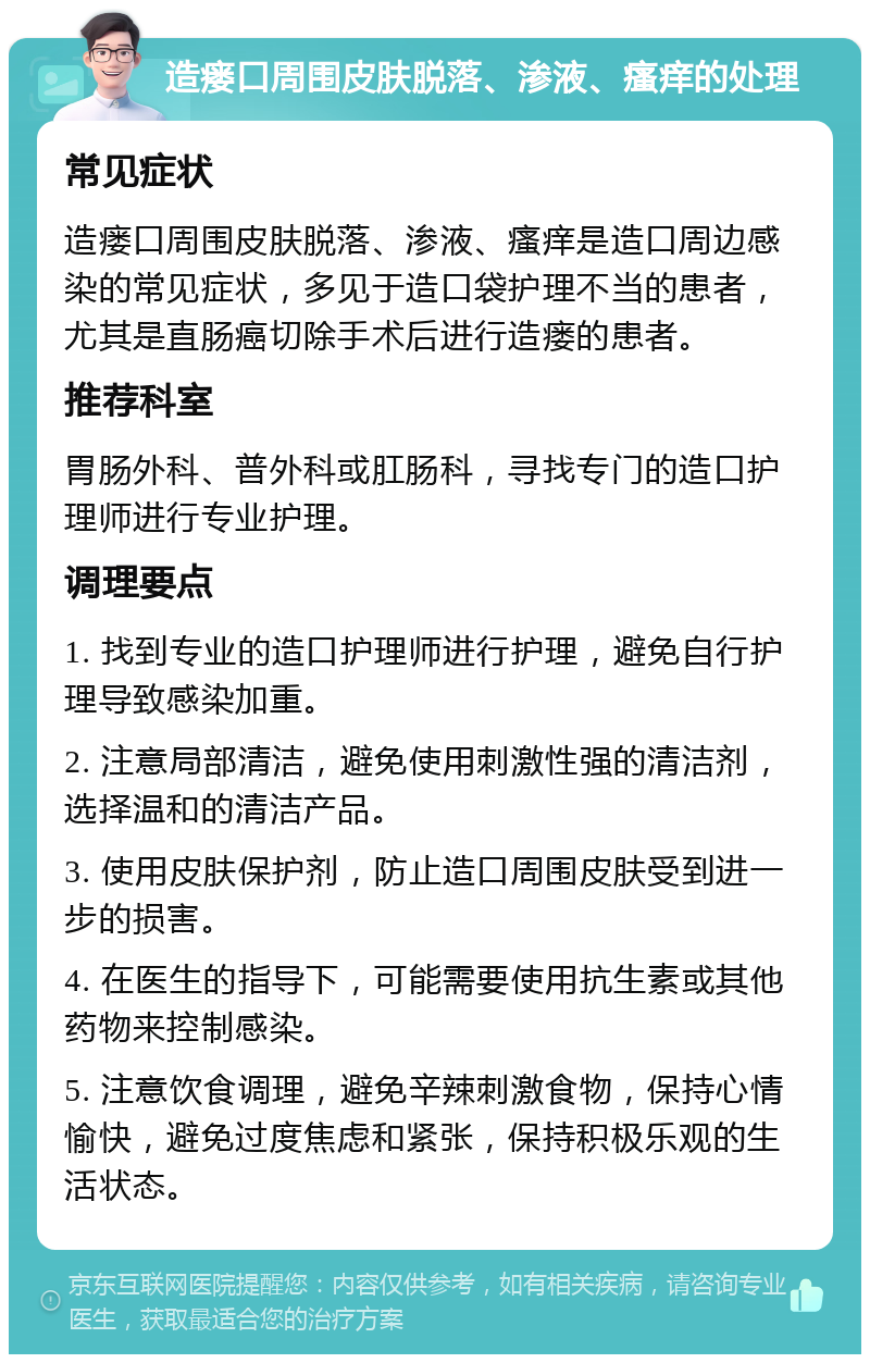 造瘘口周围皮肤脱落、渗液、瘙痒的处理 常见症状 造瘘口周围皮肤脱落、渗液、瘙痒是造口周边感染的常见症状，多见于造口袋护理不当的患者，尤其是直肠癌切除手术后进行造瘘的患者。 推荐科室 胃肠外科、普外科或肛肠科，寻找专门的造口护理师进行专业护理。 调理要点 1. 找到专业的造口护理师进行护理，避免自行护理导致感染加重。 2. 注意局部清洁，避免使用刺激性强的清洁剂，选择温和的清洁产品。 3. 使用皮肤保护剂，防止造口周围皮肤受到进一步的损害。 4. 在医生的指导下，可能需要使用抗生素或其他药物来控制感染。 5. 注意饮食调理，避免辛辣刺激食物，保持心情愉快，避免过度焦虑和紧张，保持积极乐观的生活状态。