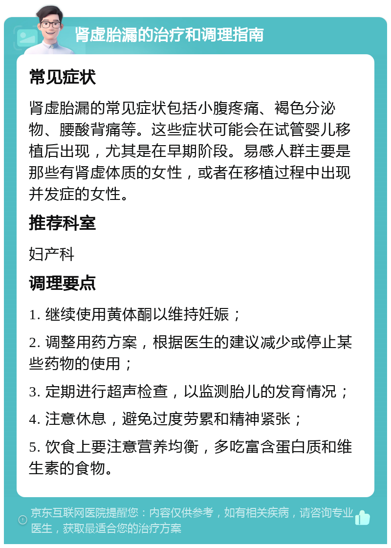 肾虚胎漏的治疗和调理指南 常见症状 肾虚胎漏的常见症状包括小腹疼痛、褐色分泌物、腰酸背痛等。这些症状可能会在试管婴儿移植后出现，尤其是在早期阶段。易感人群主要是那些有肾虚体质的女性，或者在移植过程中出现并发症的女性。 推荐科室 妇产科 调理要点 1. 继续使用黄体酮以维持妊娠； 2. 调整用药方案，根据医生的建议减少或停止某些药物的使用； 3. 定期进行超声检查，以监测胎儿的发育情况； 4. 注意休息，避免过度劳累和精神紧张； 5. 饮食上要注意营养均衡，多吃富含蛋白质和维生素的食物。