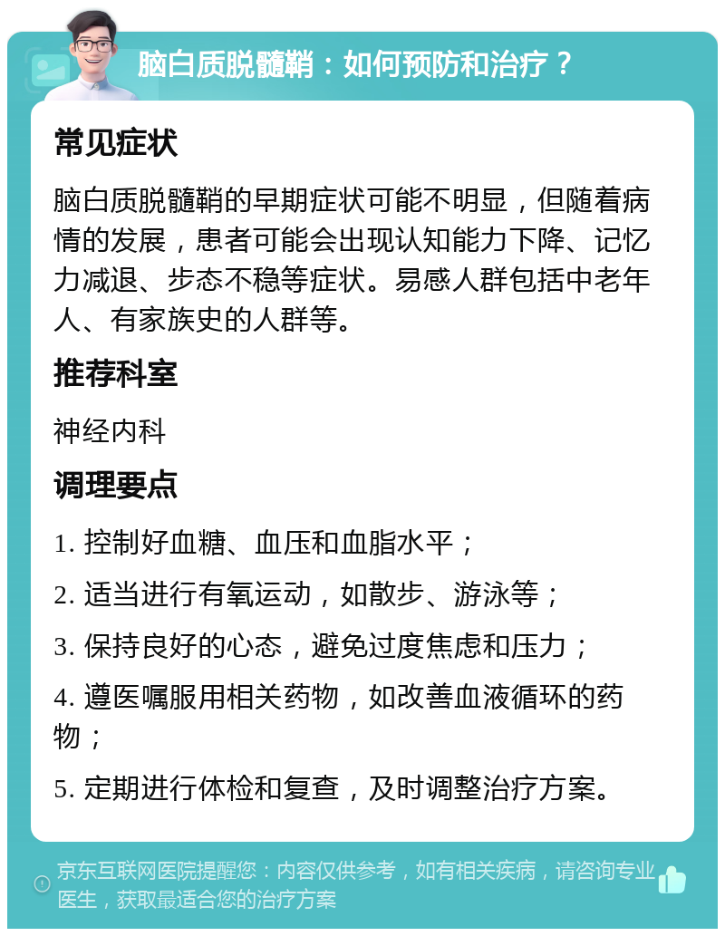 脑白质脱髓鞘：如何预防和治疗？ 常见症状 脑白质脱髓鞘的早期症状可能不明显，但随着病情的发展，患者可能会出现认知能力下降、记忆力减退、步态不稳等症状。易感人群包括中老年人、有家族史的人群等。 推荐科室 神经内科 调理要点 1. 控制好血糖、血压和血脂水平； 2. 适当进行有氧运动，如散步、游泳等； 3. 保持良好的心态，避免过度焦虑和压力； 4. 遵医嘱服用相关药物，如改善血液循环的药物； 5. 定期进行体检和复查，及时调整治疗方案。