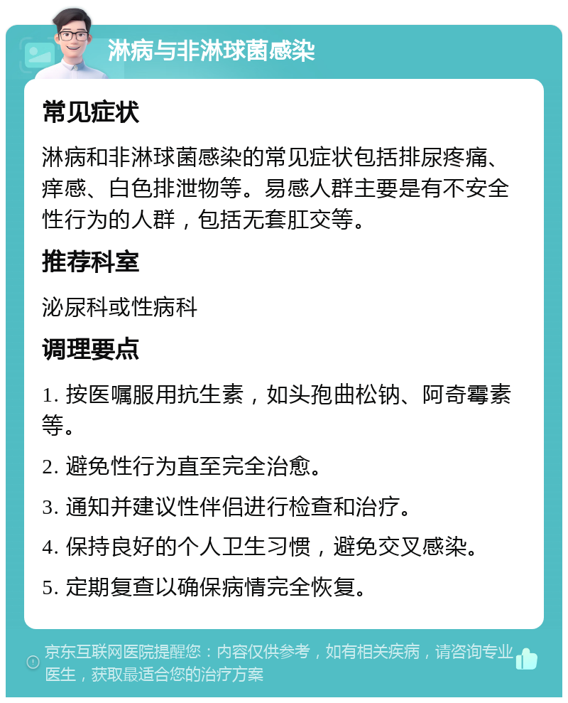 淋病与非淋球菌感染 常见症状 淋病和非淋球菌感染的常见症状包括排尿疼痛、痒感、白色排泄物等。易感人群主要是有不安全性行为的人群，包括无套肛交等。 推荐科室 泌尿科或性病科 调理要点 1. 按医嘱服用抗生素，如头孢曲松钠、阿奇霉素等。 2. 避免性行为直至完全治愈。 3. 通知并建议性伴侣进行检查和治疗。 4. 保持良好的个人卫生习惯，避免交叉感染。 5. 定期复查以确保病情完全恢复。