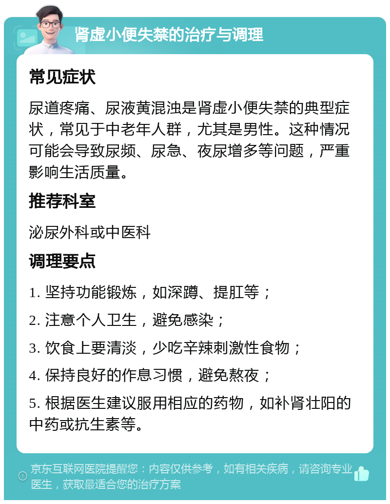 肾虚小便失禁的治疗与调理 常见症状 尿道疼痛、尿液黄混浊是肾虚小便失禁的典型症状，常见于中老年人群，尤其是男性。这种情况可能会导致尿频、尿急、夜尿增多等问题，严重影响生活质量。 推荐科室 泌尿外科或中医科 调理要点 1. 坚持功能锻炼，如深蹲、提肛等； 2. 注意个人卫生，避免感染； 3. 饮食上要清淡，少吃辛辣刺激性食物； 4. 保持良好的作息习惯，避免熬夜； 5. 根据医生建议服用相应的药物，如补肾壮阳的中药或抗生素等。