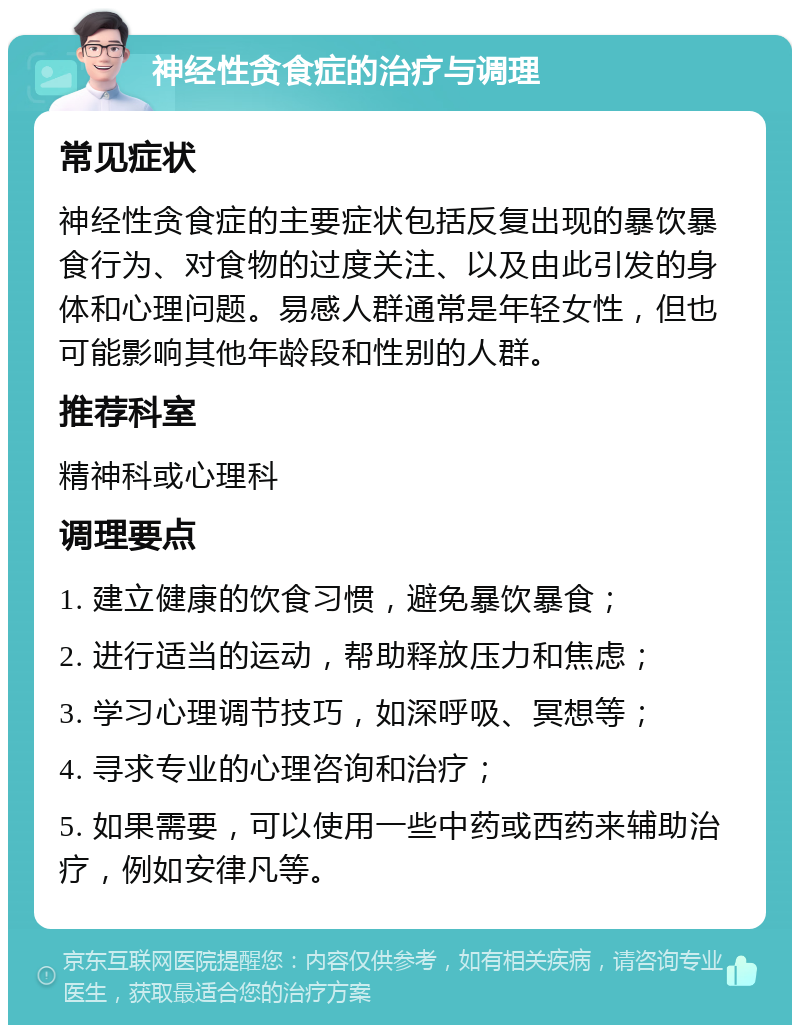 神经性贪食症的治疗与调理 常见症状 神经性贪食症的主要症状包括反复出现的暴饮暴食行为、对食物的过度关注、以及由此引发的身体和心理问题。易感人群通常是年轻女性，但也可能影响其他年龄段和性别的人群。 推荐科室 精神科或心理科 调理要点 1. 建立健康的饮食习惯，避免暴饮暴食； 2. 进行适当的运动，帮助释放压力和焦虑； 3. 学习心理调节技巧，如深呼吸、冥想等； 4. 寻求专业的心理咨询和治疗； 5. 如果需要，可以使用一些中药或西药来辅助治疗，例如安律凡等。