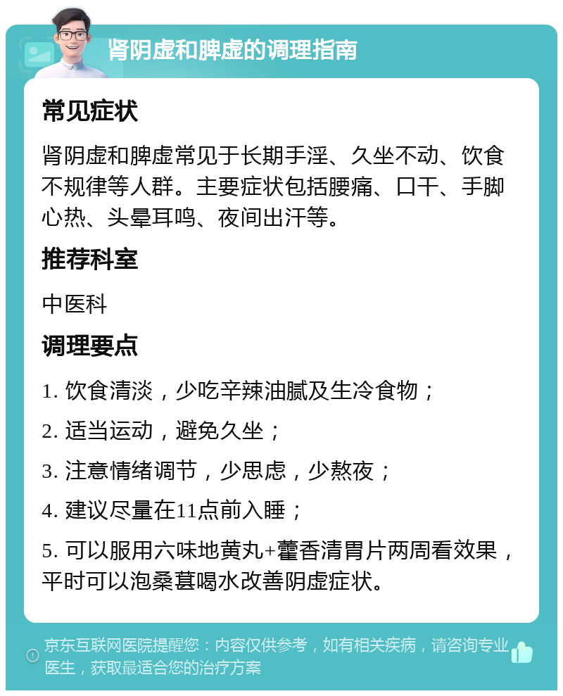 肾阴虚和脾虚的调理指南 常见症状 肾阴虚和脾虚常见于长期手淫、久坐不动、饮食不规律等人群。主要症状包括腰痛、口干、手脚心热、头晕耳鸣、夜间出汗等。 推荐科室 中医科 调理要点 1. 饮食清淡，少吃辛辣油腻及生冷食物； 2. 适当运动，避免久坐； 3. 注意情绪调节，少思虑，少熬夜； 4. 建议尽量在11点前入睡； 5. 可以服用六味地黄丸+藿香清胃片两周看效果，平时可以泡桑葚喝水改善阴虚症状。