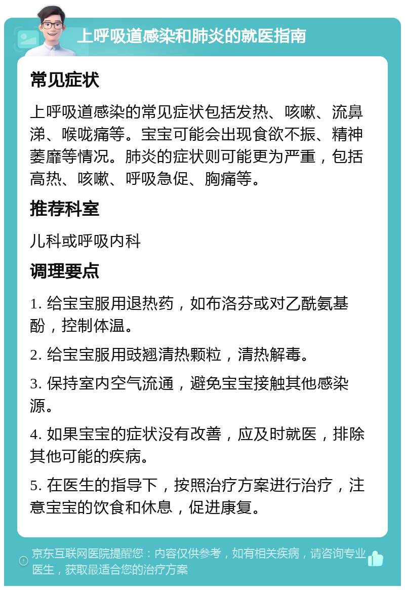 上呼吸道感染和肺炎的就医指南 常见症状 上呼吸道感染的常见症状包括发热、咳嗽、流鼻涕、喉咙痛等。宝宝可能会出现食欲不振、精神萎靡等情况。肺炎的症状则可能更为严重，包括高热、咳嗽、呼吸急促、胸痛等。 推荐科室 儿科或呼吸内科 调理要点 1. 给宝宝服用退热药，如布洛芬或对乙酰氨基酚，控制体温。 2. 给宝宝服用豉翘清热颗粒，清热解毒。 3. 保持室内空气流通，避免宝宝接触其他感染源。 4. 如果宝宝的症状没有改善，应及时就医，排除其他可能的疾病。 5. 在医生的指导下，按照治疗方案进行治疗，注意宝宝的饮食和休息，促进康复。