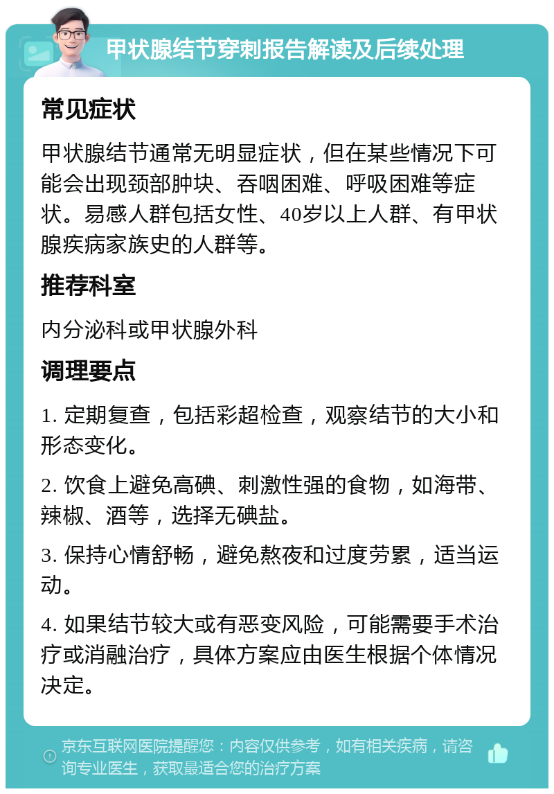 甲状腺结节穿刺报告解读及后续处理 常见症状 甲状腺结节通常无明显症状，但在某些情况下可能会出现颈部肿块、吞咽困难、呼吸困难等症状。易感人群包括女性、40岁以上人群、有甲状腺疾病家族史的人群等。 推荐科室 内分泌科或甲状腺外科 调理要点 1. 定期复查，包括彩超检查，观察结节的大小和形态变化。 2. 饮食上避免高碘、刺激性强的食物，如海带、辣椒、酒等，选择无碘盐。 3. 保持心情舒畅，避免熬夜和过度劳累，适当运动。 4. 如果结节较大或有恶变风险，可能需要手术治疗或消融治疗，具体方案应由医生根据个体情况决定。