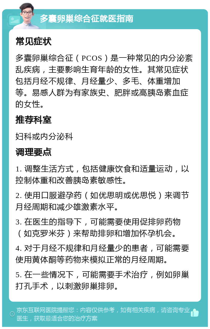 多囊卵巢综合征就医指南 常见症状 多囊卵巢综合征（PCOS）是一种常见的内分泌紊乱疾病，主要影响生育年龄的女性。其常见症状包括月经不规律、月经量少、多毛、体重增加等。易感人群为有家族史、肥胖或高胰岛素血症的女性。 推荐科室 妇科或内分泌科 调理要点 1. 调整生活方式，包括健康饮食和适量运动，以控制体重和改善胰岛素敏感性。 2. 使用口服避孕药（如优思明或优思悦）来调节月经周期和减少雄激素水平。 3. 在医生的指导下，可能需要使用促排卵药物（如克罗米芬）来帮助排卵和增加怀孕机会。 4. 对于月经不规律和月经量少的患者，可能需要使用黄体酮等药物来模拟正常的月经周期。 5. 在一些情况下，可能需要手术治疗，例如卵巢打孔手术，以刺激卵巢排卵。