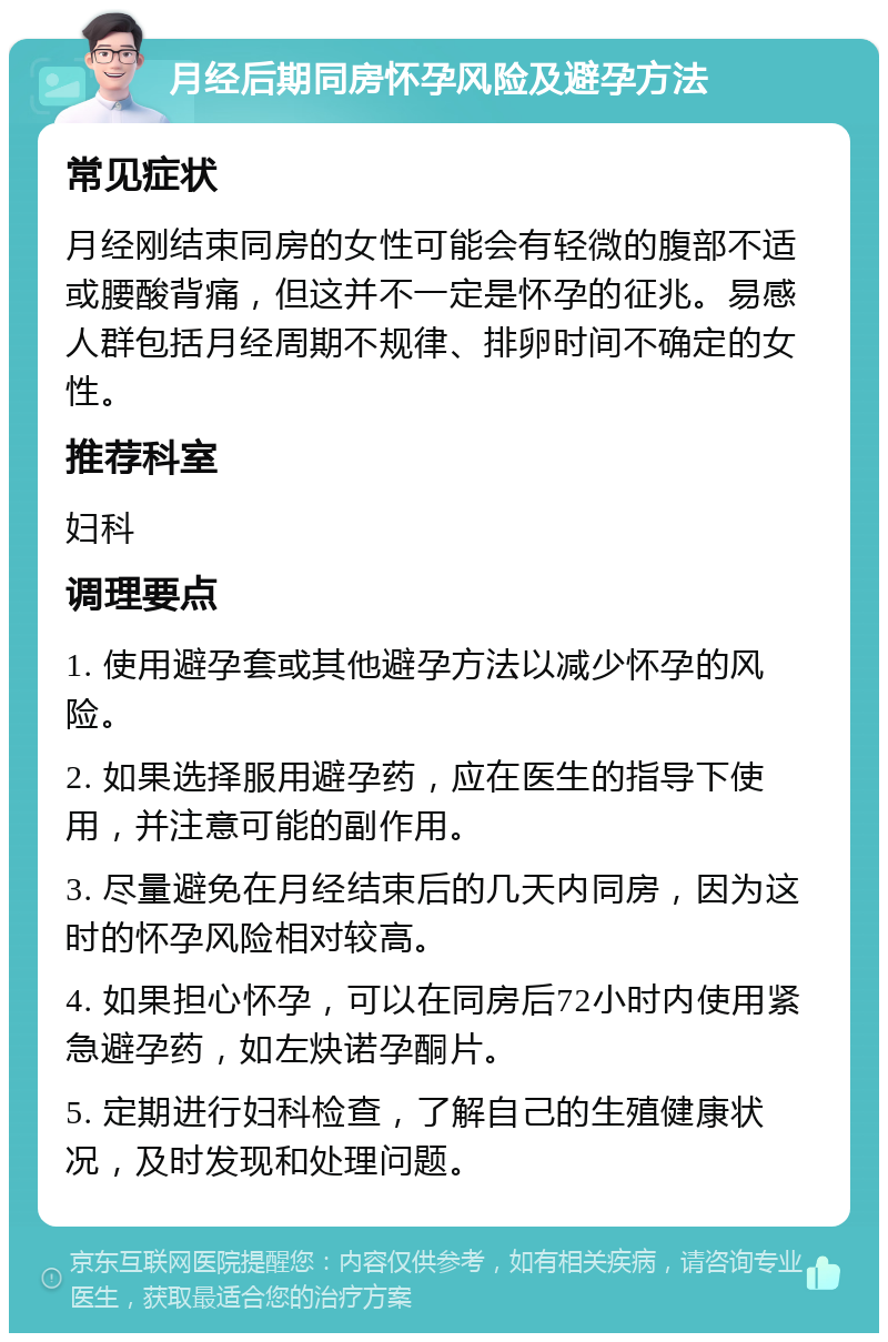 月经后期同房怀孕风险及避孕方法 常见症状 月经刚结束同房的女性可能会有轻微的腹部不适或腰酸背痛，但这并不一定是怀孕的征兆。易感人群包括月经周期不规律、排卵时间不确定的女性。 推荐科室 妇科 调理要点 1. 使用避孕套或其他避孕方法以减少怀孕的风险。 2. 如果选择服用避孕药，应在医生的指导下使用，并注意可能的副作用。 3. 尽量避免在月经结束后的几天内同房，因为这时的怀孕风险相对较高。 4. 如果担心怀孕，可以在同房后72小时内使用紧急避孕药，如左炔诺孕酮片。 5. 定期进行妇科检查，了解自己的生殖健康状况，及时发现和处理问题。