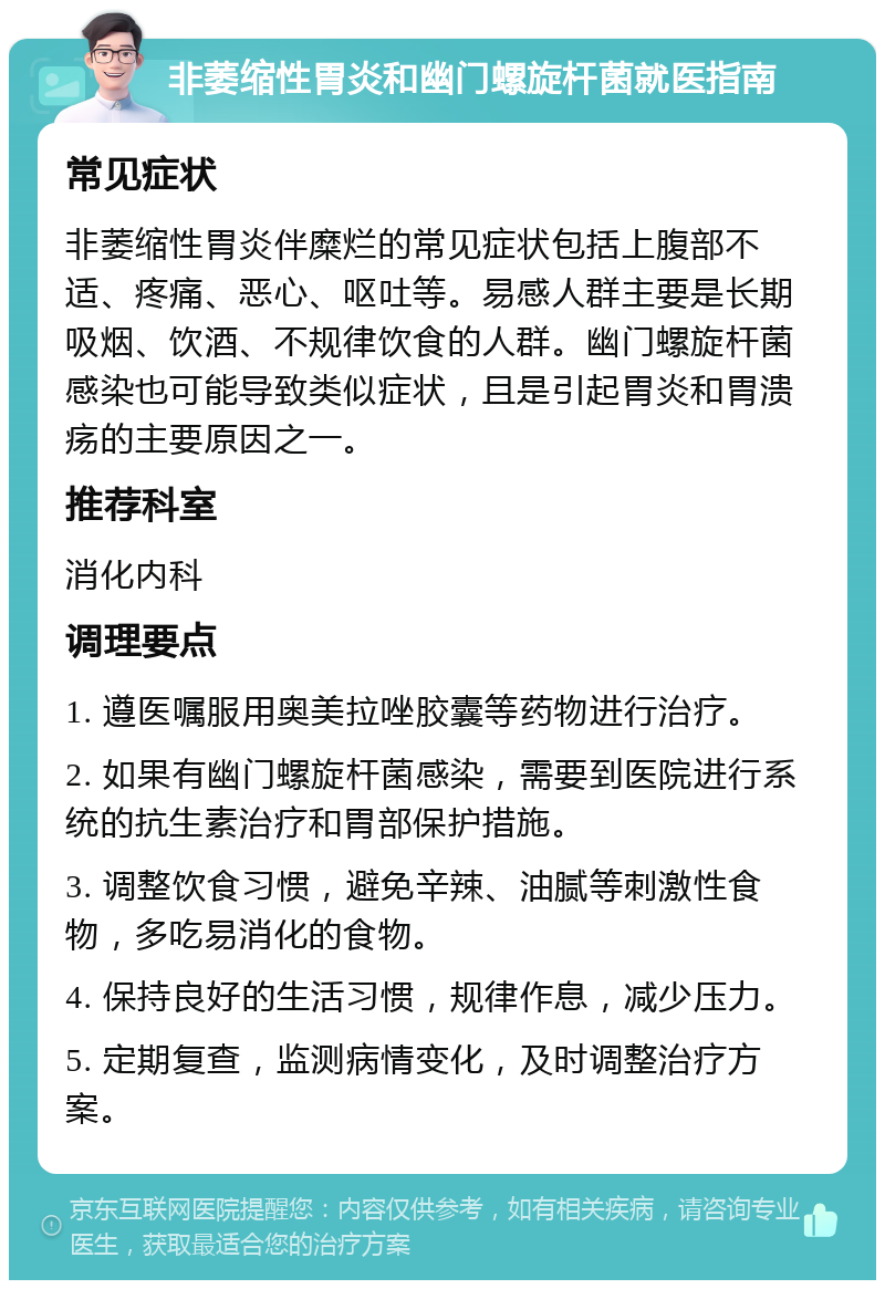 非萎缩性胃炎和幽门螺旋杆菌就医指南 常见症状 非萎缩性胃炎伴糜烂的常见症状包括上腹部不适、疼痛、恶心、呕吐等。易感人群主要是长期吸烟、饮酒、不规律饮食的人群。幽门螺旋杆菌感染也可能导致类似症状，且是引起胃炎和胃溃疡的主要原因之一。 推荐科室 消化内科 调理要点 1. 遵医嘱服用奥美拉唑胶囊等药物进行治疗。 2. 如果有幽门螺旋杆菌感染，需要到医院进行系统的抗生素治疗和胃部保护措施。 3. 调整饮食习惯，避免辛辣、油腻等刺激性食物，多吃易消化的食物。 4. 保持良好的生活习惯，规律作息，减少压力。 5. 定期复查，监测病情变化，及时调整治疗方案。