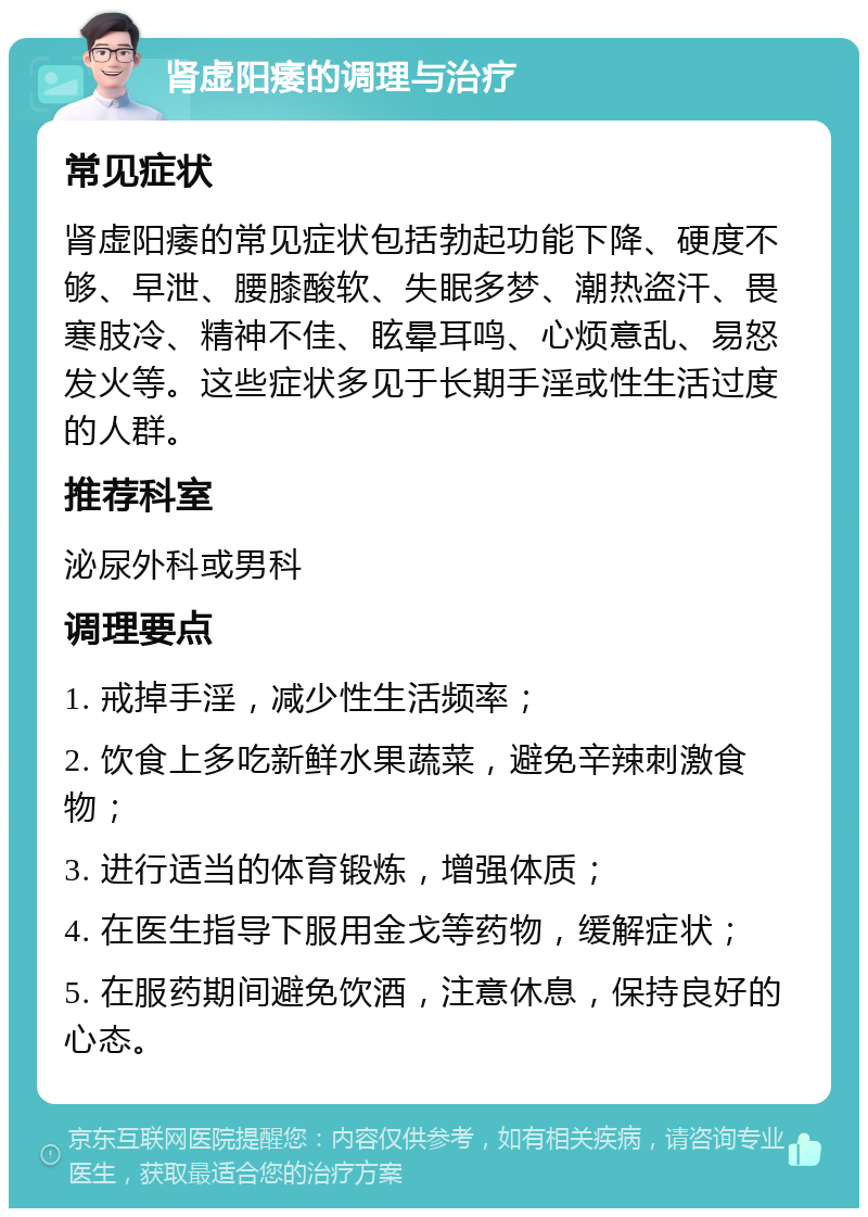 肾虚阳痿的调理与治疗 常见症状 肾虚阳痿的常见症状包括勃起功能下降、硬度不够、早泄、腰膝酸软、失眠多梦、潮热盗汗、畏寒肢冷、精神不佳、眩晕耳鸣、心烦意乱、易怒发火等。这些症状多见于长期手淫或性生活过度的人群。 推荐科室 泌尿外科或男科 调理要点 1. 戒掉手淫，减少性生活频率； 2. 饮食上多吃新鲜水果蔬菜，避免辛辣刺激食物； 3. 进行适当的体育锻炼，增强体质； 4. 在医生指导下服用金戈等药物，缓解症状； 5. 在服药期间避免饮酒，注意休息，保持良好的心态。