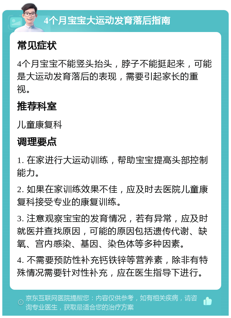 4个月宝宝大运动发育落后指南 常见症状 4个月宝宝不能竖头抬头，脖子不能挺起来，可能是大运动发育落后的表现，需要引起家长的重视。 推荐科室 儿童康复科 调理要点 1. 在家进行大运动训练，帮助宝宝提高头部控制能力。 2. 如果在家训练效果不佳，应及时去医院儿童康复科接受专业的康复训练。 3. 注意观察宝宝的发育情况，若有异常，应及时就医并查找原因，可能的原因包括遗传代谢、缺氧、宫内感染、基因、染色体等多种因素。 4. 不需要预防性补充钙铁锌等营养素，除非有特殊情况需要针对性补充，应在医生指导下进行。