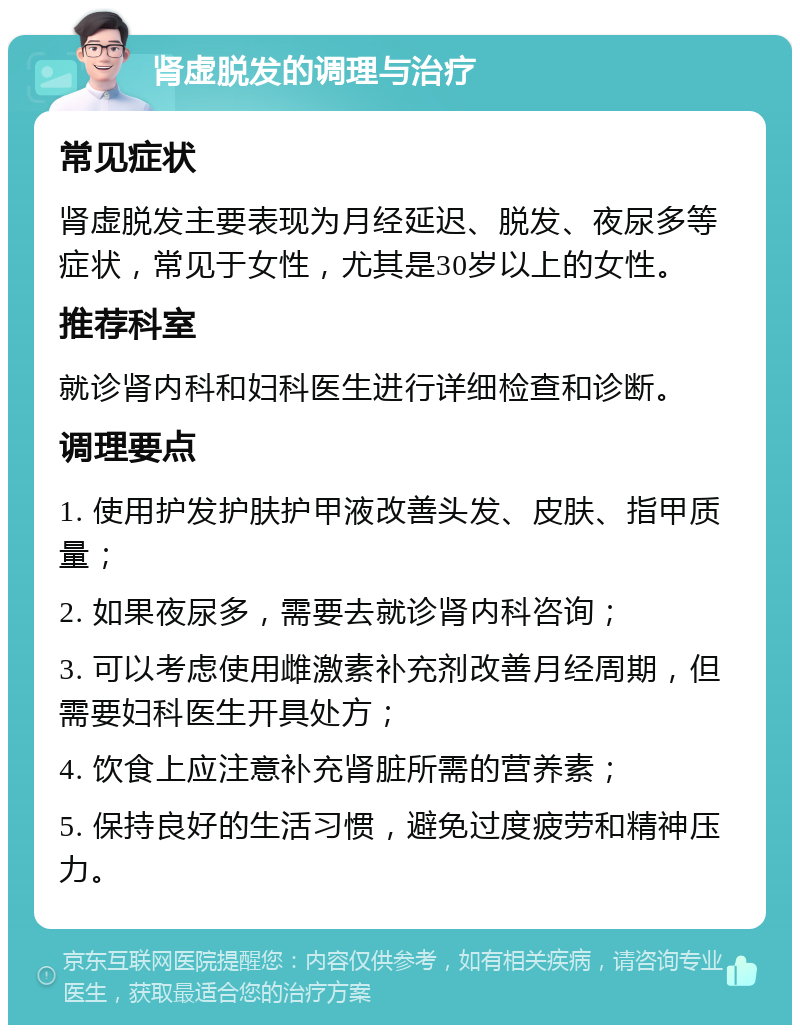 肾虚脱发的调理与治疗 常见症状 肾虚脱发主要表现为月经延迟、脱发、夜尿多等症状，常见于女性，尤其是30岁以上的女性。 推荐科室 就诊肾内科和妇科医生进行详细检查和诊断。 调理要点 1. 使用护发护肤护甲液改善头发、皮肤、指甲质量； 2. 如果夜尿多，需要去就诊肾内科咨询； 3. 可以考虑使用雌激素补充剂改善月经周期，但需要妇科医生开具处方； 4. 饮食上应注意补充肾脏所需的营养素； 5. 保持良好的生活习惯，避免过度疲劳和精神压力。