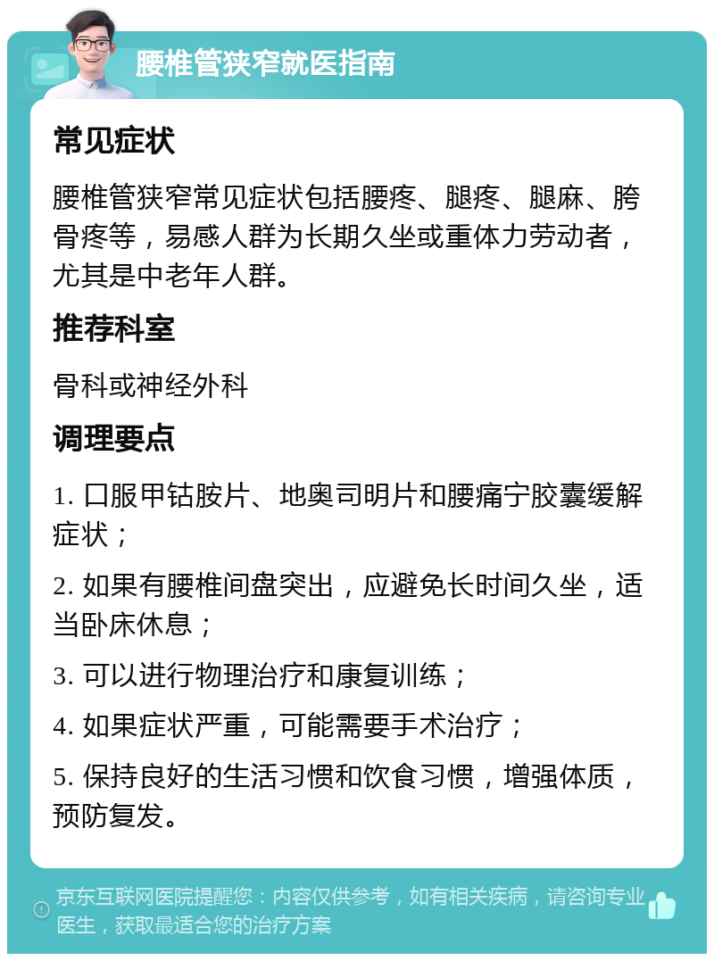 腰椎管狭窄就医指南 常见症状 腰椎管狭窄常见症状包括腰疼、腿疼、腿麻、胯骨疼等，易感人群为长期久坐或重体力劳动者，尤其是中老年人群。 推荐科室 骨科或神经外科 调理要点 1. 口服甲钴胺片、地奥司明片和腰痛宁胶囊缓解症状； 2. 如果有腰椎间盘突出，应避免长时间久坐，适当卧床休息； 3. 可以进行物理治疗和康复训练； 4. 如果症状严重，可能需要手术治疗； 5. 保持良好的生活习惯和饮食习惯，增强体质，预防复发。