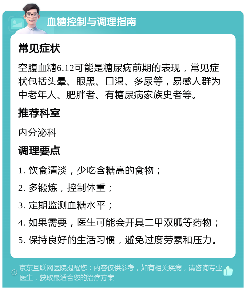 血糖控制与调理指南 常见症状 空腹血糖6.12可能是糖尿病前期的表现，常见症状包括头晕、眼黑、口渴、多尿等，易感人群为中老年人、肥胖者、有糖尿病家族史者等。 推荐科室 内分泌科 调理要点 1. 饮食清淡，少吃含糖高的食物； 2. 多锻炼，控制体重； 3. 定期监测血糖水平； 4. 如果需要，医生可能会开具二甲双胍等药物； 5. 保持良好的生活习惯，避免过度劳累和压力。