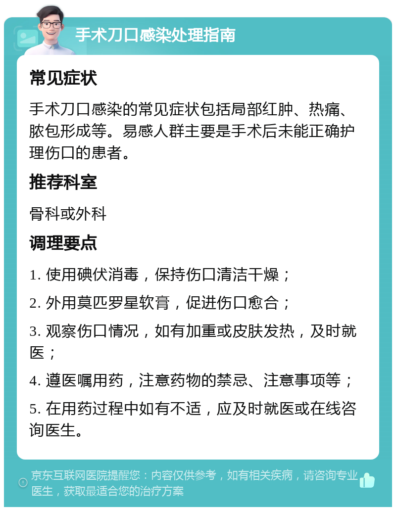 手术刀口感染处理指南 常见症状 手术刀口感染的常见症状包括局部红肿、热痛、脓包形成等。易感人群主要是手术后未能正确护理伤口的患者。 推荐科室 骨科或外科 调理要点 1. 使用碘伏消毒，保持伤口清洁干燥； 2. 外用莫匹罗星软膏，促进伤口愈合； 3. 观察伤口情况，如有加重或皮肤发热，及时就医； 4. 遵医嘱用药，注意药物的禁忌、注意事项等； 5. 在用药过程中如有不适，应及时就医或在线咨询医生。