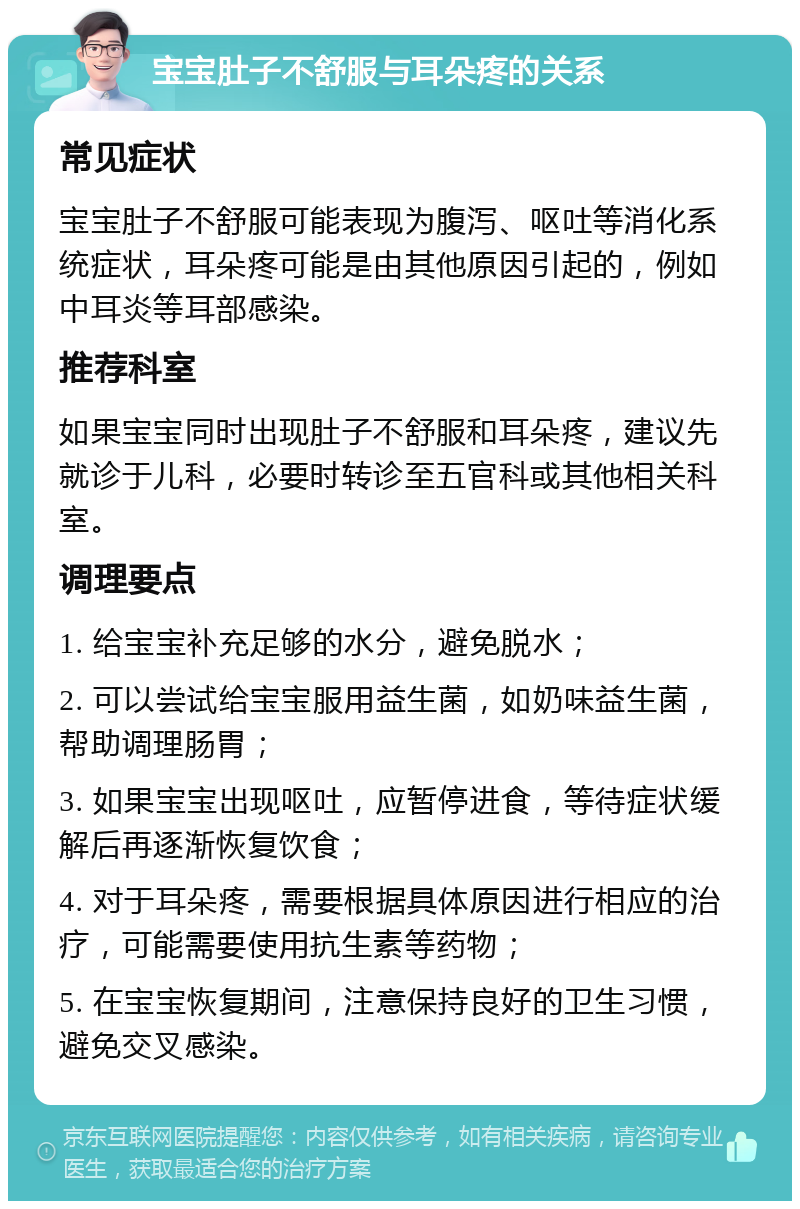 宝宝肚子不舒服与耳朵疼的关系 常见症状 宝宝肚子不舒服可能表现为腹泻、呕吐等消化系统症状，耳朵疼可能是由其他原因引起的，例如中耳炎等耳部感染。 推荐科室 如果宝宝同时出现肚子不舒服和耳朵疼，建议先就诊于儿科，必要时转诊至五官科或其他相关科室。 调理要点 1. 给宝宝补充足够的水分，避免脱水； 2. 可以尝试给宝宝服用益生菌，如奶味益生菌，帮助调理肠胃； 3. 如果宝宝出现呕吐，应暂停进食，等待症状缓解后再逐渐恢复饮食； 4. 对于耳朵疼，需要根据具体原因进行相应的治疗，可能需要使用抗生素等药物； 5. 在宝宝恢复期间，注意保持良好的卫生习惯，避免交叉感染。