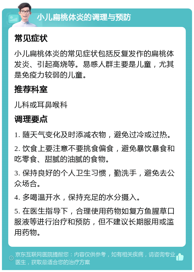 小儿扁桃体炎的调理与预防 常见症状 小儿扁桃体炎的常见症状包括反复发作的扁桃体发炎、引起高烧等。易感人群主要是儿童，尤其是免疫力较弱的儿童。 推荐科室 儿科或耳鼻喉科 调理要点 1. 随天气变化及时添减衣物，避免过冷或过热。 2. 饮食上要注意不要挑食偏食，避免暴饮暴食和吃零食、甜腻的油腻的食物。 3. 保持良好的个人卫生习惯，勤洗手，避免去公众场合。 4. 多喝温开水，保持充足的水分摄入。 5. 在医生指导下，合理使用药物如复方鱼腥草口服液等进行治疗和预防，但不建议长期服用或滥用药物。