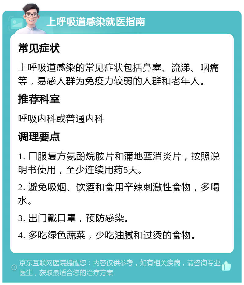 上呼吸道感染就医指南 常见症状 上呼吸道感染的常见症状包括鼻塞、流涕、咽痛等，易感人群为免疫力较弱的人群和老年人。 推荐科室 呼吸内科或普通内科 调理要点 1. 口服复方氨酚烷胺片和蒲地蓝消炎片，按照说明书使用，至少连续用药5天。 2. 避免吸烟、饮酒和食用辛辣刺激性食物，多喝水。 3. 出门戴口罩，预防感染。 4. 多吃绿色蔬菜，少吃油腻和过烫的食物。