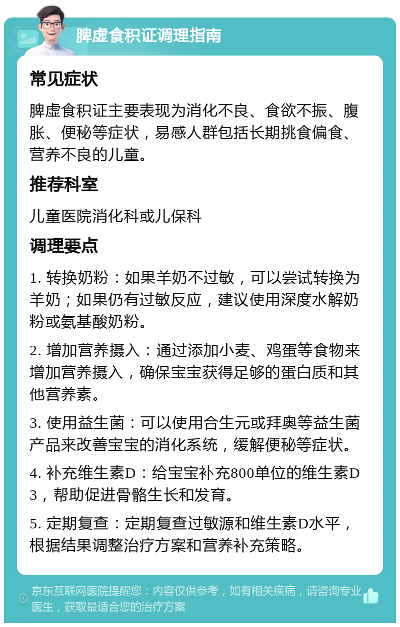 脾虚食积证调理指南 常见症状 脾虚食积证主要表现为消化不良、食欲不振、腹胀、便秘等症状，易感人群包括长期挑食偏食、营养不良的儿童。 推荐科室 儿童医院消化科或儿保科 调理要点 1. 转换奶粉：如果羊奶不过敏，可以尝试转换为羊奶；如果仍有过敏反应，建议使用深度水解奶粉或氨基酸奶粉。 2. 增加营养摄入：通过添加小麦、鸡蛋等食物来增加营养摄入，确保宝宝获得足够的蛋白质和其他营养素。 3. 使用益生菌：可以使用合生元或拜奥等益生菌产品来改善宝宝的消化系统，缓解便秘等症状。 4. 补充维生素D：给宝宝补充800单位的维生素D3，帮助促进骨骼生长和发育。 5. 定期复查：定期复查过敏源和维生素D水平，根据结果调整治疗方案和营养补充策略。