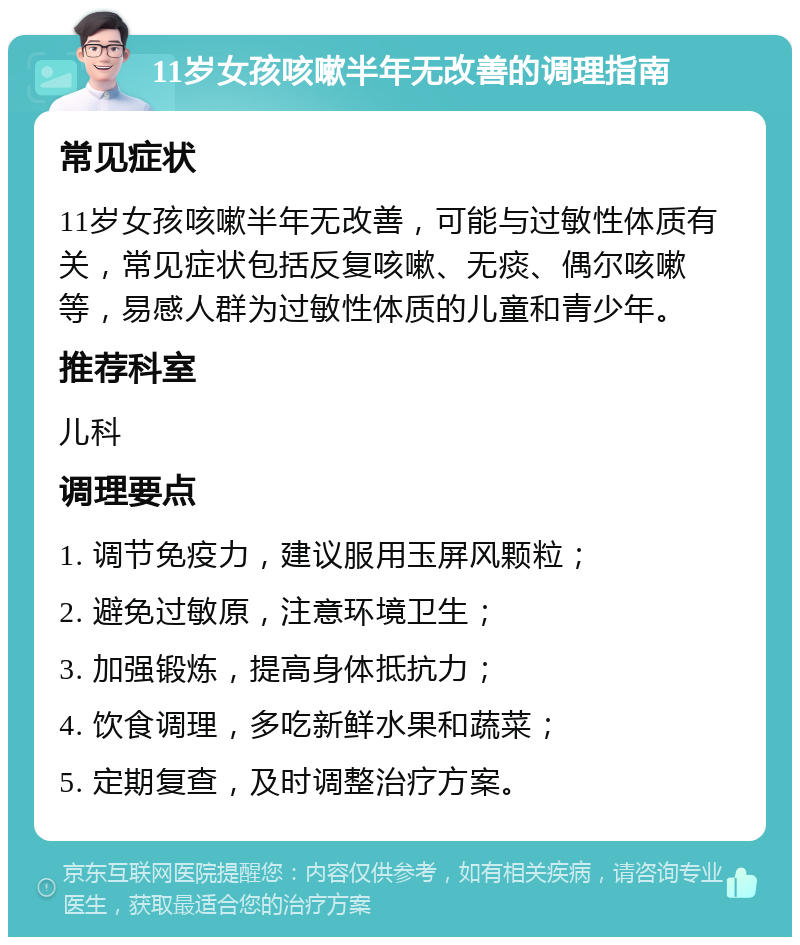 11岁女孩咳嗽半年无改善的调理指南 常见症状 11岁女孩咳嗽半年无改善，可能与过敏性体质有关，常见症状包括反复咳嗽、无痰、偶尔咳嗽等，易感人群为过敏性体质的儿童和青少年。 推荐科室 儿科 调理要点 1. 调节免疫力，建议服用玉屏风颗粒； 2. 避免过敏原，注意环境卫生； 3. 加强锻炼，提高身体抵抗力； 4. 饮食调理，多吃新鲜水果和蔬菜； 5. 定期复查，及时调整治疗方案。