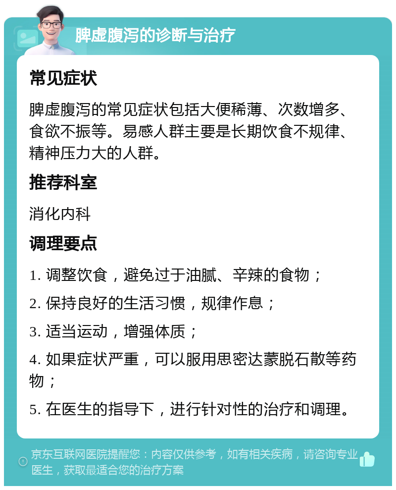 脾虚腹泻的诊断与治疗 常见症状 脾虚腹泻的常见症状包括大便稀薄、次数增多、食欲不振等。易感人群主要是长期饮食不规律、精神压力大的人群。 推荐科室 消化内科 调理要点 1. 调整饮食，避免过于油腻、辛辣的食物； 2. 保持良好的生活习惯，规律作息； 3. 适当运动，增强体质； 4. 如果症状严重，可以服用思密达蒙脱石散等药物； 5. 在医生的指导下，进行针对性的治疗和调理。