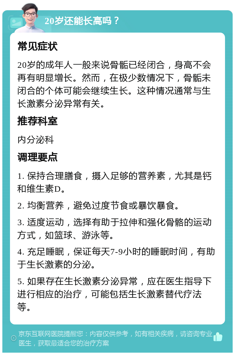 20岁还能长高吗？ 常见症状 20岁的成年人一般来说骨骺已经闭合，身高不会再有明显增长。然而，在极少数情况下，骨骺未闭合的个体可能会继续生长。这种情况通常与生长激素分泌异常有关。 推荐科室 内分泌科 调理要点 1. 保持合理膳食，摄入足够的营养素，尤其是钙和维生素D。 2. 均衡营养，避免过度节食或暴饮暴食。 3. 适度运动，选择有助于拉伸和强化骨骼的运动方式，如篮球、游泳等。 4. 充足睡眠，保证每天7-9小时的睡眠时间，有助于生长激素的分泌。 5. 如果存在生长激素分泌异常，应在医生指导下进行相应的治疗，可能包括生长激素替代疗法等。