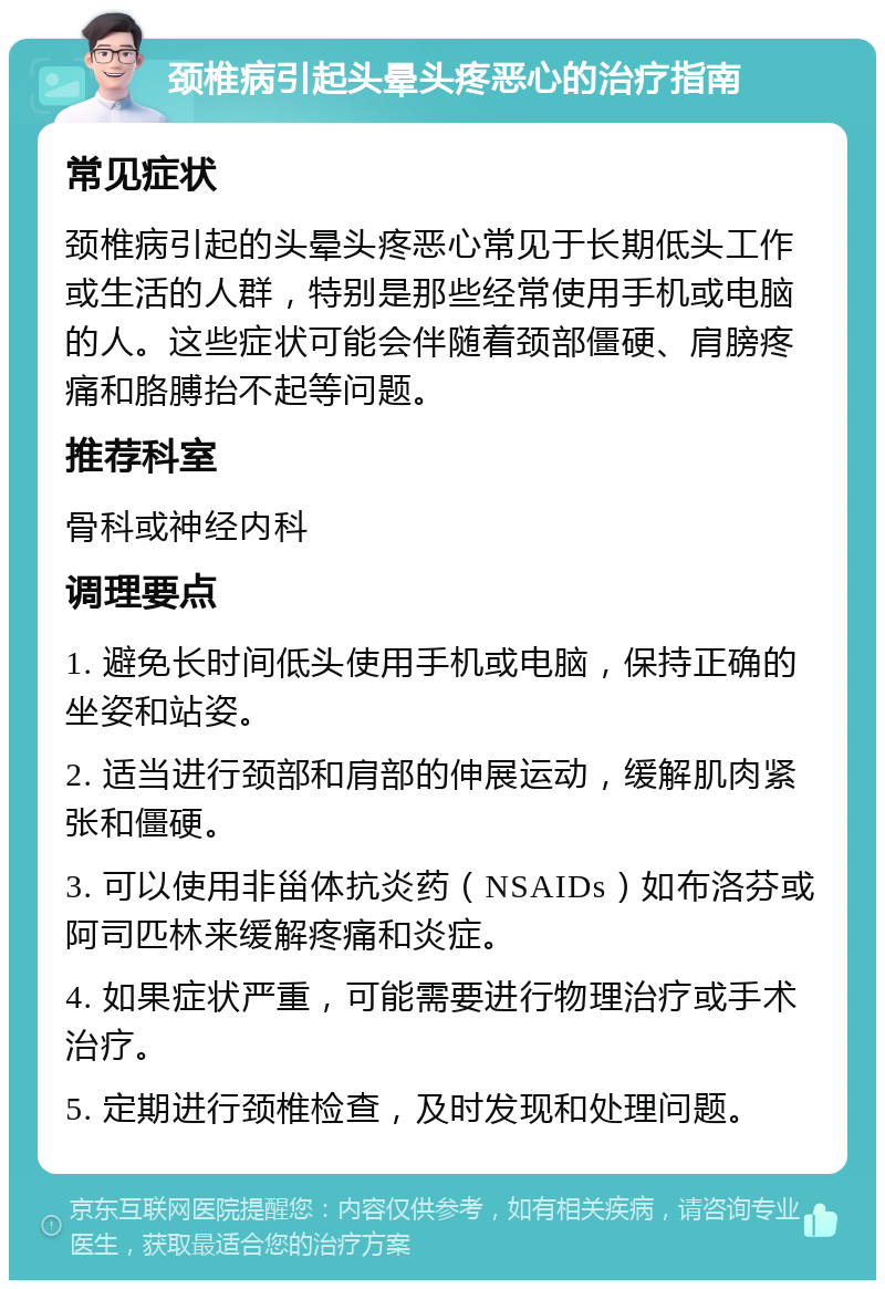 颈椎病引起头晕头疼恶心的治疗指南 常见症状 颈椎病引起的头晕头疼恶心常见于长期低头工作或生活的人群，特别是那些经常使用手机或电脑的人。这些症状可能会伴随着颈部僵硬、肩膀疼痛和胳膊抬不起等问题。 推荐科室 骨科或神经内科 调理要点 1. 避免长时间低头使用手机或电脑，保持正确的坐姿和站姿。 2. 适当进行颈部和肩部的伸展运动，缓解肌肉紧张和僵硬。 3. 可以使用非甾体抗炎药（NSAIDs）如布洛芬或阿司匹林来缓解疼痛和炎症。 4. 如果症状严重，可能需要进行物理治疗或手术治疗。 5. 定期进行颈椎检查，及时发现和处理问题。