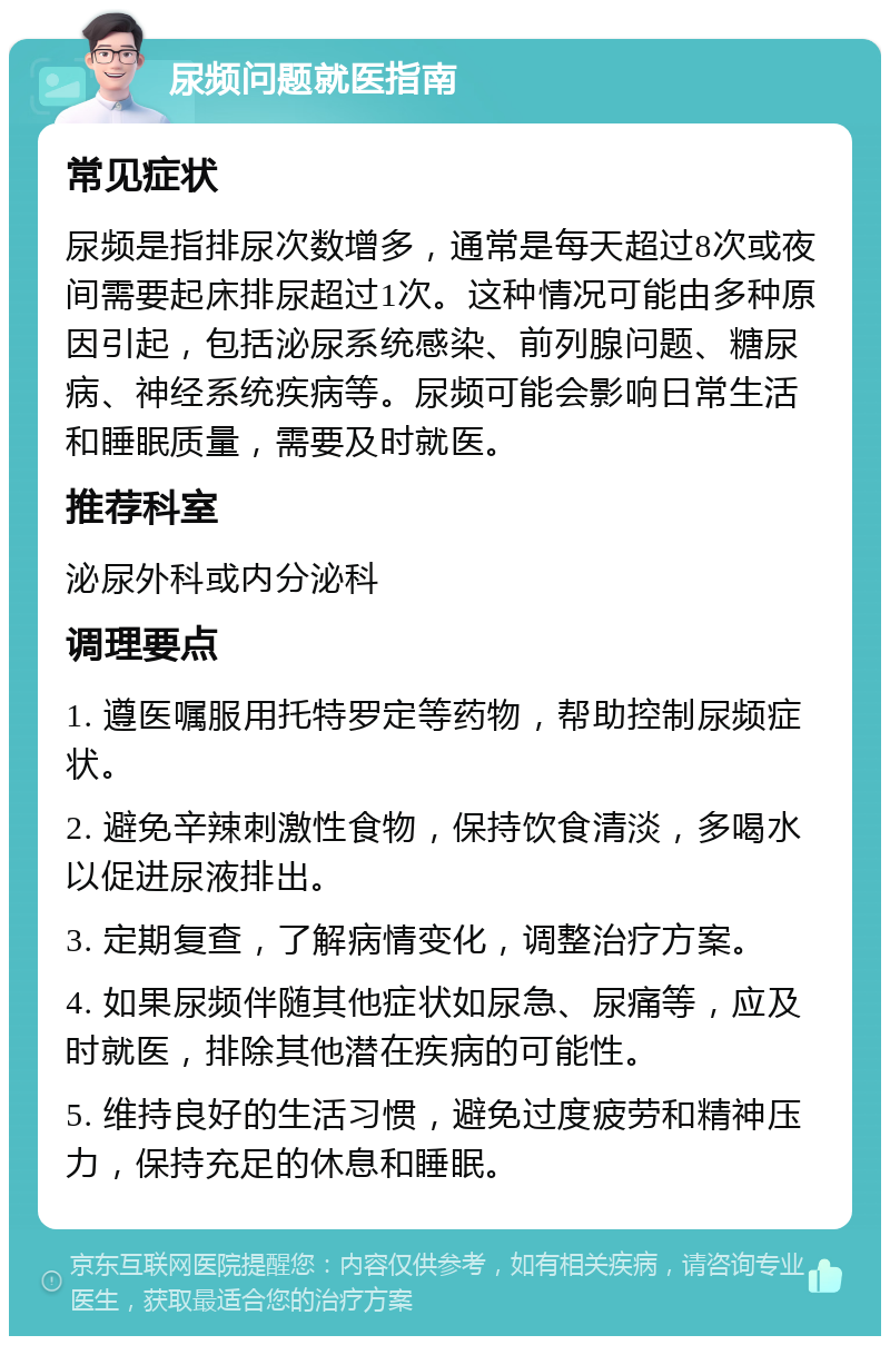 尿频问题就医指南 常见症状 尿频是指排尿次数增多，通常是每天超过8次或夜间需要起床排尿超过1次。这种情况可能由多种原因引起，包括泌尿系统感染、前列腺问题、糖尿病、神经系统疾病等。尿频可能会影响日常生活和睡眠质量，需要及时就医。 推荐科室 泌尿外科或内分泌科 调理要点 1. 遵医嘱服用托特罗定等药物，帮助控制尿频症状。 2. 避免辛辣刺激性食物，保持饮食清淡，多喝水以促进尿液排出。 3. 定期复查，了解病情变化，调整治疗方案。 4. 如果尿频伴随其他症状如尿急、尿痛等，应及时就医，排除其他潜在疾病的可能性。 5. 维持良好的生活习惯，避免过度疲劳和精神压力，保持充足的休息和睡眠。