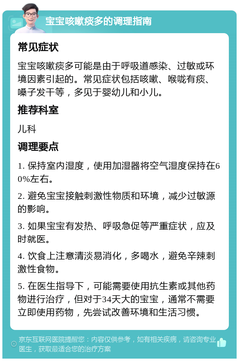 宝宝咳嗽痰多的调理指南 常见症状 宝宝咳嗽痰多可能是由于呼吸道感染、过敏或环境因素引起的。常见症状包括咳嗽、喉咙有痰、嗓子发干等，多见于婴幼儿和小儿。 推荐科室 儿科 调理要点 1. 保持室内湿度，使用加湿器将空气湿度保持在60%左右。 2. 避免宝宝接触刺激性物质和环境，减少过敏源的影响。 3. 如果宝宝有发热、呼吸急促等严重症状，应及时就医。 4. 饮食上注意清淡易消化，多喝水，避免辛辣刺激性食物。 5. 在医生指导下，可能需要使用抗生素或其他药物进行治疗，但对于34天大的宝宝，通常不需要立即使用药物，先尝试改善环境和生活习惯。