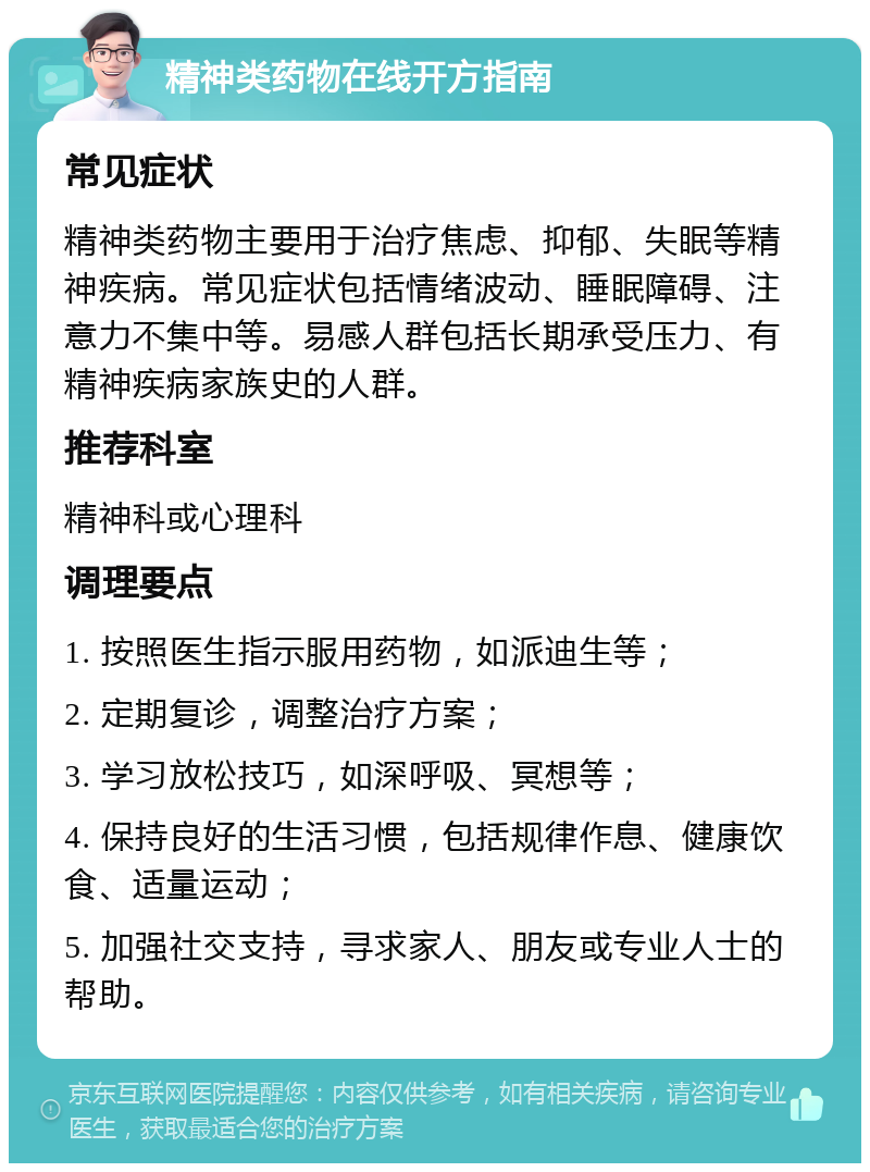 精神类药物在线开方指南 常见症状 精神类药物主要用于治疗焦虑、抑郁、失眠等精神疾病。常见症状包括情绪波动、睡眠障碍、注意力不集中等。易感人群包括长期承受压力、有精神疾病家族史的人群。 推荐科室 精神科或心理科 调理要点 1. 按照医生指示服用药物，如派迪生等； 2. 定期复诊，调整治疗方案； 3. 学习放松技巧，如深呼吸、冥想等； 4. 保持良好的生活习惯，包括规律作息、健康饮食、适量运动； 5. 加强社交支持，寻求家人、朋友或专业人士的帮助。