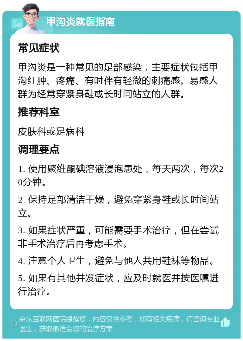 甲沟炎就医指南 常见症状 甲沟炎是一种常见的足部感染，主要症状包括甲沟红肿、疼痛、有时伴有轻微的刺痛感。易感人群为经常穿紧身鞋或长时间站立的人群。 推荐科室 皮肤科或足病科 调理要点 1. 使用聚维酮碘溶液浸泡患处，每天两次，每次20分钟。 2. 保持足部清洁干燥，避免穿紧身鞋或长时间站立。 3. 如果症状严重，可能需要手术治疗，但在尝试非手术治疗后再考虑手术。 4. 注意个人卫生，避免与他人共用鞋袜等物品。 5. 如果有其他并发症状，应及时就医并按医嘱进行治疗。