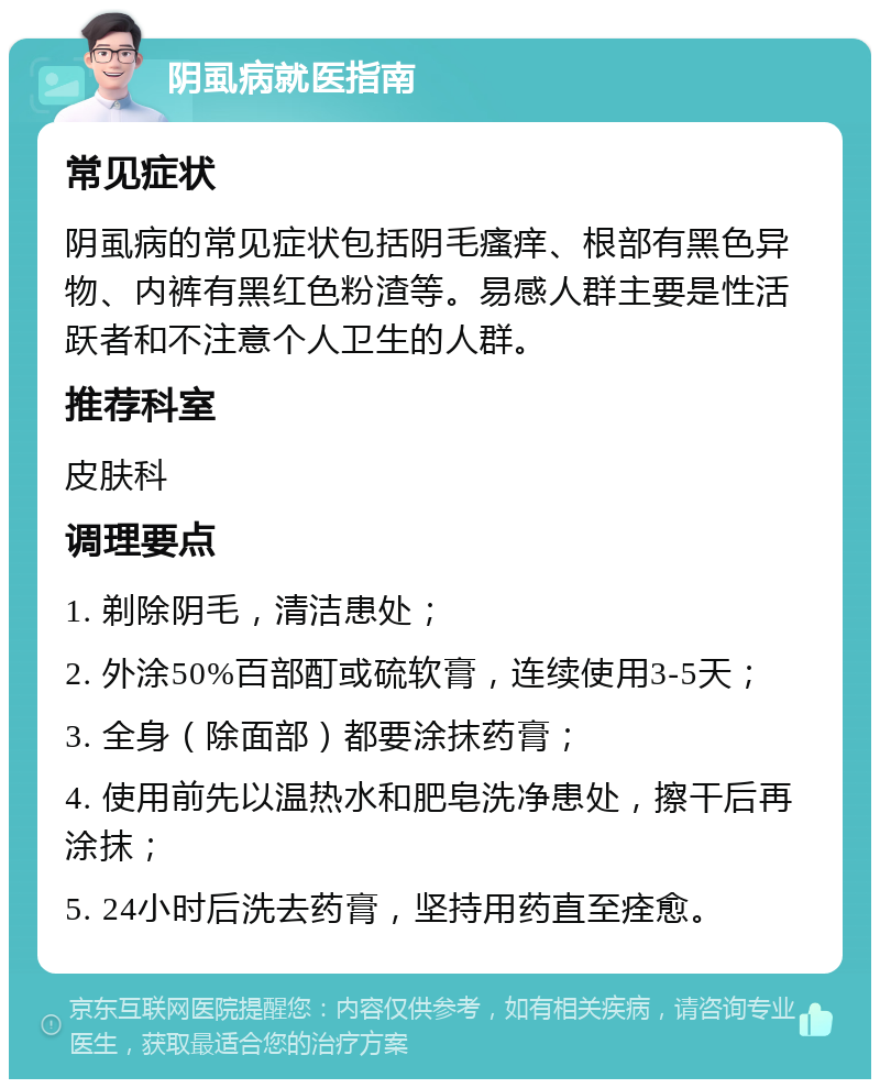 阴虱病就医指南 常见症状 阴虱病的常见症状包括阴毛瘙痒、根部有黑色异物、内裤有黑红色粉渣等。易感人群主要是性活跃者和不注意个人卫生的人群。 推荐科室 皮肤科 调理要点 1. 剃除阴毛，清洁患处； 2. 外涂50%百部酊或硫软膏，连续使用3-5天； 3. 全身（除面部）都要涂抹药膏； 4. 使用前先以温热水和肥皂洗净患处，擦干后再涂抹； 5. 24小时后洗去药膏，坚持用药直至痊愈。