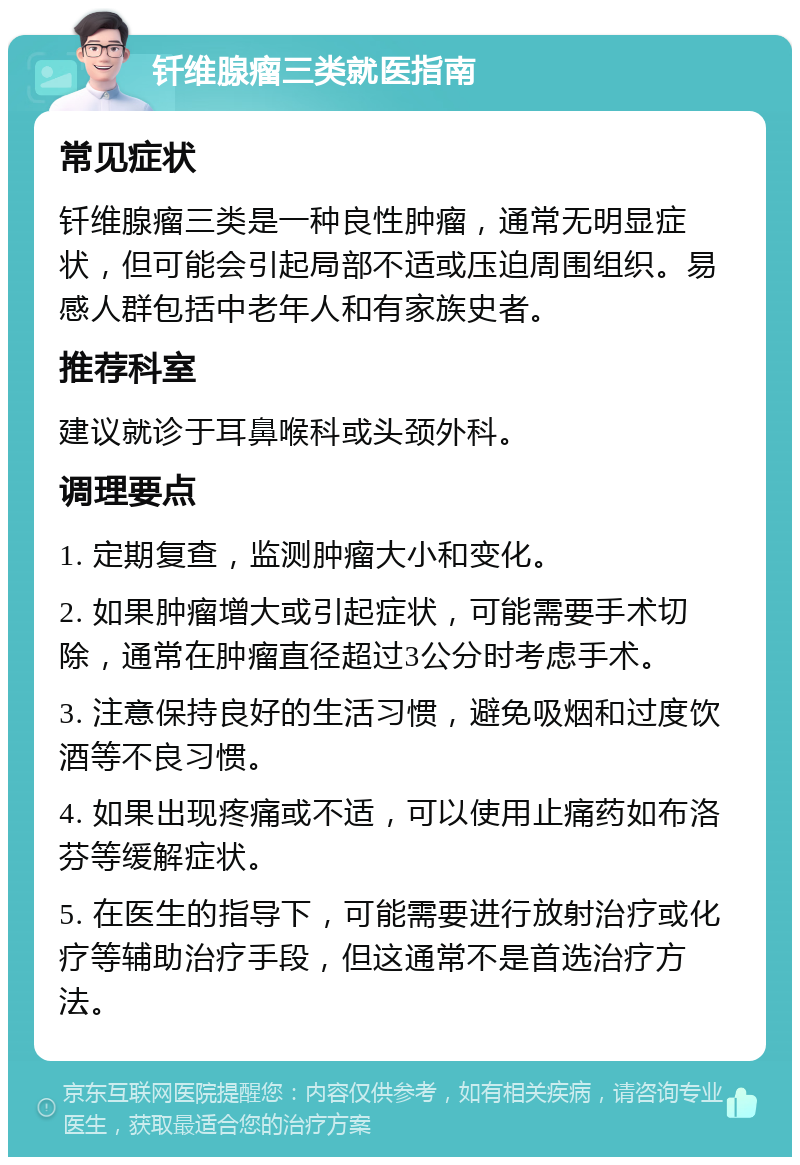 钎维腺瘤三类就医指南 常见症状 钎维腺瘤三类是一种良性肿瘤，通常无明显症状，但可能会引起局部不适或压迫周围组织。易感人群包括中老年人和有家族史者。 推荐科室 建议就诊于耳鼻喉科或头颈外科。 调理要点 1. 定期复查，监测肿瘤大小和变化。 2. 如果肿瘤增大或引起症状，可能需要手术切除，通常在肿瘤直径超过3公分时考虑手术。 3. 注意保持良好的生活习惯，避免吸烟和过度饮酒等不良习惯。 4. 如果出现疼痛或不适，可以使用止痛药如布洛芬等缓解症状。 5. 在医生的指导下，可能需要进行放射治疗或化疗等辅助治疗手段，但这通常不是首选治疗方法。