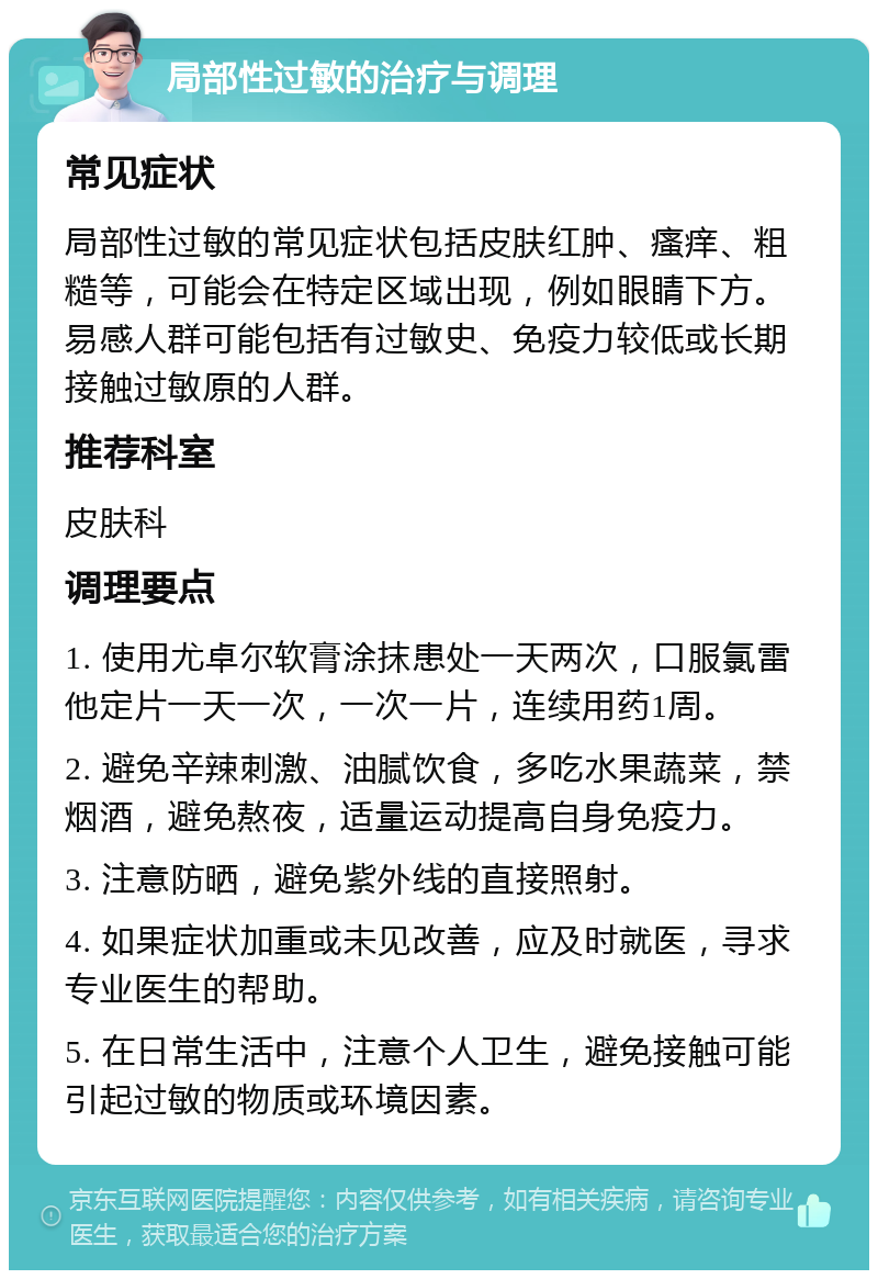 局部性过敏的治疗与调理 常见症状 局部性过敏的常见症状包括皮肤红肿、瘙痒、粗糙等，可能会在特定区域出现，例如眼睛下方。易感人群可能包括有过敏史、免疫力较低或长期接触过敏原的人群。 推荐科室 皮肤科 调理要点 1. 使用尤卓尔软膏涂抹患处一天两次，口服氯雷他定片一天一次，一次一片，连续用药1周。 2. 避免辛辣刺激、油腻饮食，多吃水果蔬菜，禁烟酒，避免熬夜，适量运动提高自身免疫力。 3. 注意防晒，避免紫外线的直接照射。 4. 如果症状加重或未见改善，应及时就医，寻求专业医生的帮助。 5. 在日常生活中，注意个人卫生，避免接触可能引起过敏的物质或环境因素。