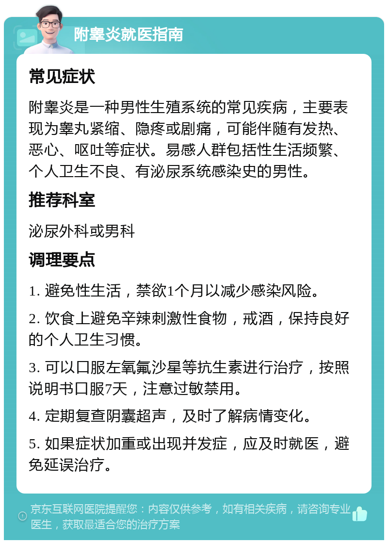 附睾炎就医指南 常见症状 附睾炎是一种男性生殖系统的常见疾病，主要表现为睾丸紧缩、隐疼或剧痛，可能伴随有发热、恶心、呕吐等症状。易感人群包括性生活频繁、个人卫生不良、有泌尿系统感染史的男性。 推荐科室 泌尿外科或男科 调理要点 1. 避免性生活，禁欲1个月以减少感染风险。 2. 饮食上避免辛辣刺激性食物，戒酒，保持良好的个人卫生习惯。 3. 可以口服左氧氟沙星等抗生素进行治疗，按照说明书口服7天，注意过敏禁用。 4. 定期复查阴囊超声，及时了解病情变化。 5. 如果症状加重或出现并发症，应及时就医，避免延误治疗。