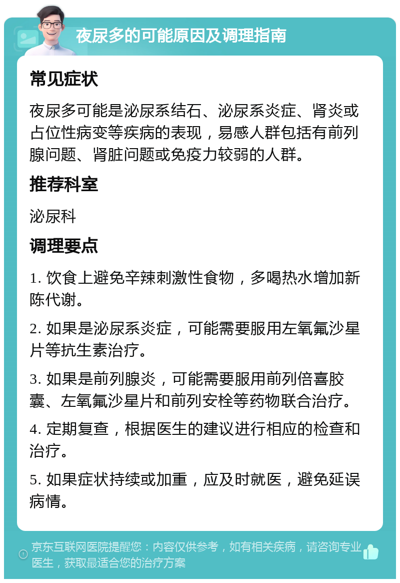 夜尿多的可能原因及调理指南 常见症状 夜尿多可能是泌尿系结石、泌尿系炎症、肾炎或占位性病变等疾病的表现，易感人群包括有前列腺问题、肾脏问题或免疫力较弱的人群。 推荐科室 泌尿科 调理要点 1. 饮食上避免辛辣刺激性食物，多喝热水增加新陈代谢。 2. 如果是泌尿系炎症，可能需要服用左氧氟沙星片等抗生素治疗。 3. 如果是前列腺炎，可能需要服用前列倍喜胶囊、左氧氟沙星片和前列安栓等药物联合治疗。 4. 定期复查，根据医生的建议进行相应的检查和治疗。 5. 如果症状持续或加重，应及时就医，避免延误病情。