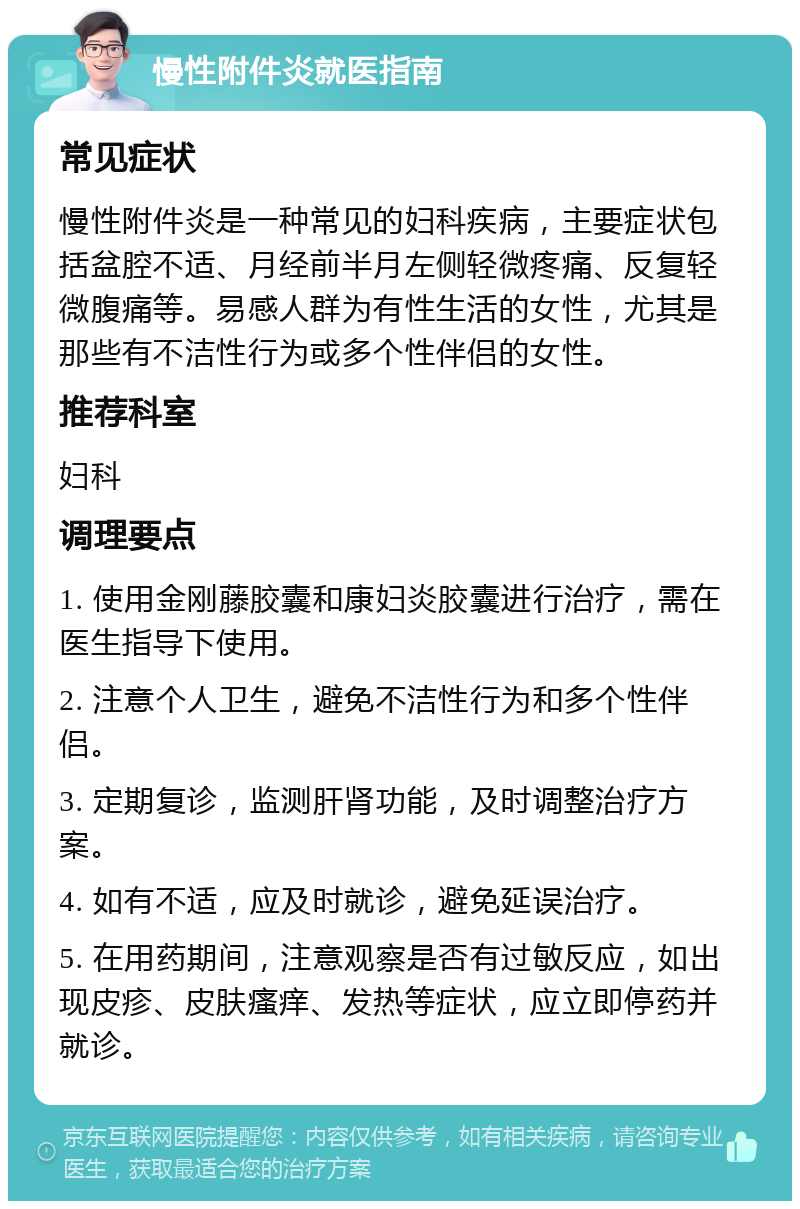 慢性附件炎就医指南 常见症状 慢性附件炎是一种常见的妇科疾病，主要症状包括盆腔不适、月经前半月左侧轻微疼痛、反复轻微腹痛等。易感人群为有性生活的女性，尤其是那些有不洁性行为或多个性伴侣的女性。 推荐科室 妇科 调理要点 1. 使用金刚藤胶囊和康妇炎胶囊进行治疗，需在医生指导下使用。 2. 注意个人卫生，避免不洁性行为和多个性伴侣。 3. 定期复诊，监测肝肾功能，及时调整治疗方案。 4. 如有不适，应及时就诊，避免延误治疗。 5. 在用药期间，注意观察是否有过敏反应，如出现皮疹、皮肤瘙痒、发热等症状，应立即停药并就诊。