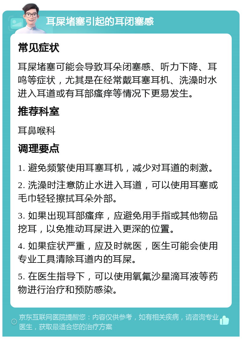 耳屎堵塞引起的耳闭塞感 常见症状 耳屎堵塞可能会导致耳朵闭塞感、听力下降、耳鸣等症状，尤其是在经常戴耳塞耳机、洗澡时水进入耳道或有耳部瘙痒等情况下更易发生。 推荐科室 耳鼻喉科 调理要点 1. 避免频繁使用耳塞耳机，减少对耳道的刺激。 2. 洗澡时注意防止水进入耳道，可以使用耳塞或毛巾轻轻擦拭耳朵外部。 3. 如果出现耳部瘙痒，应避免用手指或其他物品挖耳，以免推动耳屎进入更深的位置。 4. 如果症状严重，应及时就医，医生可能会使用专业工具清除耳道内的耳屎。 5. 在医生指导下，可以使用氧氟沙星滴耳液等药物进行治疗和预防感染。