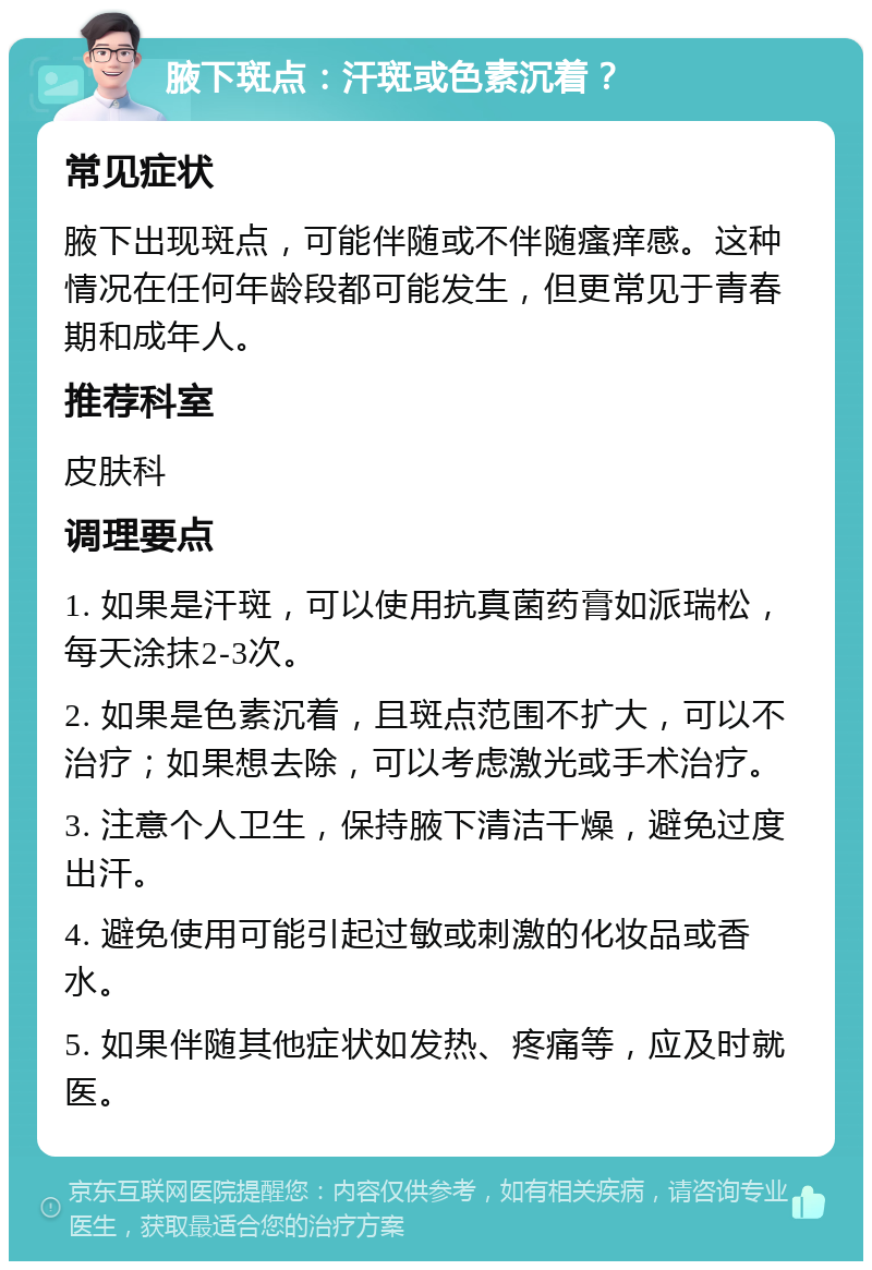 腋下斑点：汗斑或色素沉着？ 常见症状 腋下出现斑点，可能伴随或不伴随瘙痒感。这种情况在任何年龄段都可能发生，但更常见于青春期和成年人。 推荐科室 皮肤科 调理要点 1. 如果是汗斑，可以使用抗真菌药膏如派瑞松，每天涂抹2-3次。 2. 如果是色素沉着，且斑点范围不扩大，可以不治疗；如果想去除，可以考虑激光或手术治疗。 3. 注意个人卫生，保持腋下清洁干燥，避免过度出汗。 4. 避免使用可能引起过敏或刺激的化妆品或香水。 5. 如果伴随其他症状如发热、疼痛等，应及时就医。