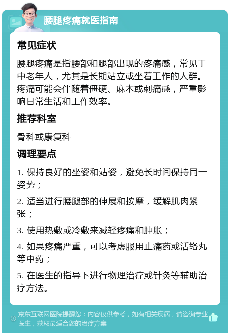 腰腿疼痛就医指南 常见症状 腰腿疼痛是指腰部和腿部出现的疼痛感，常见于中老年人，尤其是长期站立或坐着工作的人群。疼痛可能会伴随着僵硬、麻木或刺痛感，严重影响日常生活和工作效率。 推荐科室 骨科或康复科 调理要点 1. 保持良好的坐姿和站姿，避免长时间保持同一姿势； 2. 适当进行腰腿部的伸展和按摩，缓解肌肉紧张； 3. 使用热敷或冷敷来减轻疼痛和肿胀； 4. 如果疼痛严重，可以考虑服用止痛药或活络丸等中药； 5. 在医生的指导下进行物理治疗或针灸等辅助治疗方法。