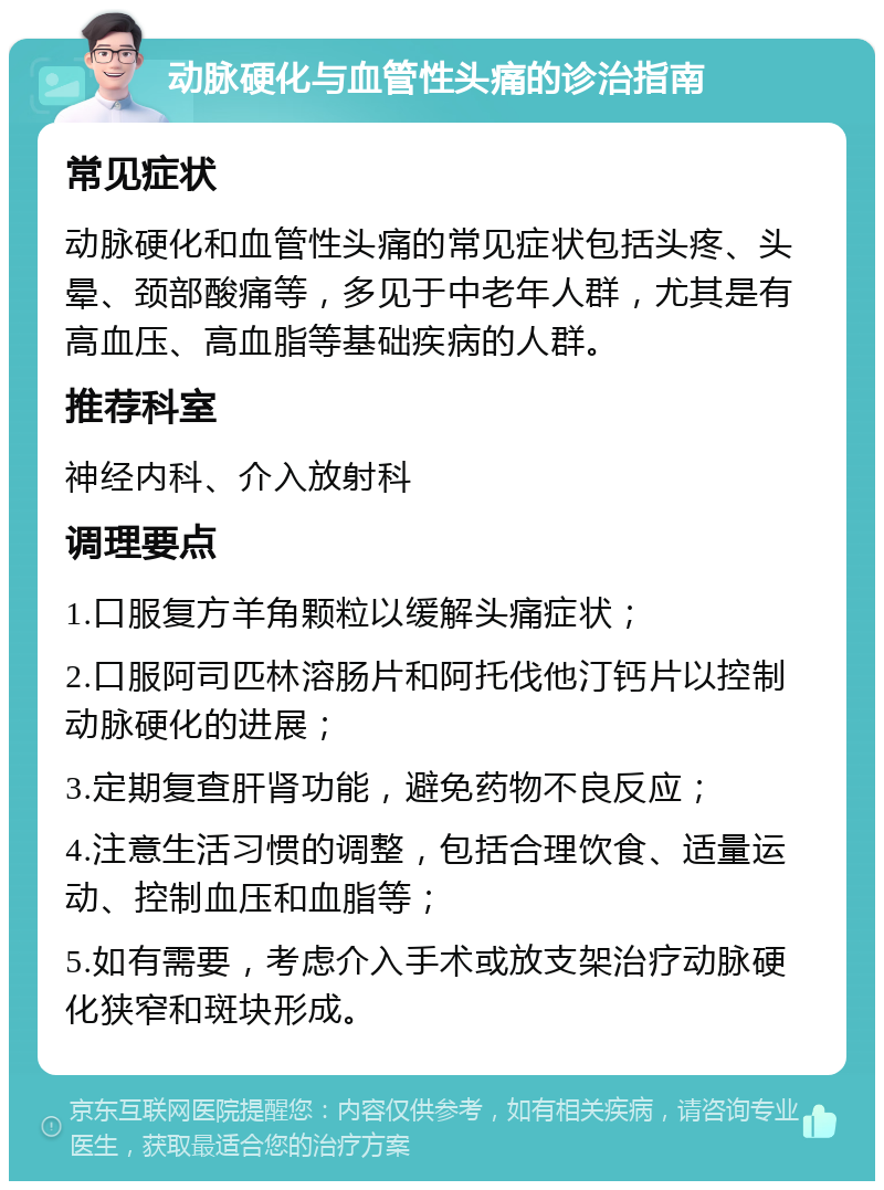 动脉硬化与血管性头痛的诊治指南 常见症状 动脉硬化和血管性头痛的常见症状包括头疼、头晕、颈部酸痛等，多见于中老年人群，尤其是有高血压、高血脂等基础疾病的人群。 推荐科室 神经内科、介入放射科 调理要点 1.口服复方羊角颗粒以缓解头痛症状； 2.口服阿司匹林溶肠片和阿托伐他汀钙片以控制动脉硬化的进展； 3.定期复查肝肾功能，避免药物不良反应； 4.注意生活习惯的调整，包括合理饮食、适量运动、控制血压和血脂等； 5.如有需要，考虑介入手术或放支架治疗动脉硬化狭窄和斑块形成。